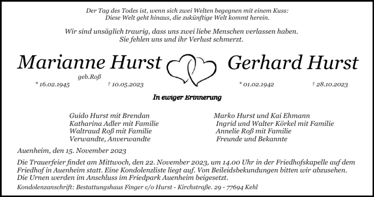 <p>Der Tag des Todes ist, wenn sich zwei Welten begegnen mit einem Kuss:<br />Diese Welt geht hinaus, die zukünftige Welt kommt herein.</p><p>Wir sind unsäglich traurig, dass uns zwei liebe Menschen verlassen haben.<br />Sie fehlen uns und ihr Verlust schmerzt.</p><p>Marianne Hurst</p><p>Gerhard Hurst</p><p>geb.Roß<br />* 16.02.1945</p><p>† 10.05.2023</p><p>Guido Hurst mit Brendan<br />Katharina Adler mit Familie<br />Waltraud Roß mit Familie<br />Verwandte, Anverwandte</p><p>* 01.02.1942</p><p>† 28.10.2023</p><p>Marko Hurst und Kai Ehmann<br />Ingrid und Walter Körkel mit Familie<br />Annelie Roß mit Familie<br />Freunde und Bekannte</p><p>Auenheim, den 15. November 2023<br />Die Trauerfeier ﬁndet am Mittwoch, den 22. November 2023, um 14.00 Uhr in der Friedhofskapelle auf dem<br />Friedhof in Auenheim statt. Eine Kondolenzliste liegt auf. Von Beileidsbekundungen bitten wir abzusehen.<br />Die Urnen werden im Anschluss im Friedpark Auenheim beigesetzt.<br />Kondolenzanschrift: Bestattungshaus Finger c/o Hurst - Kirchstraße. 29 - 77694 Kehl</p>