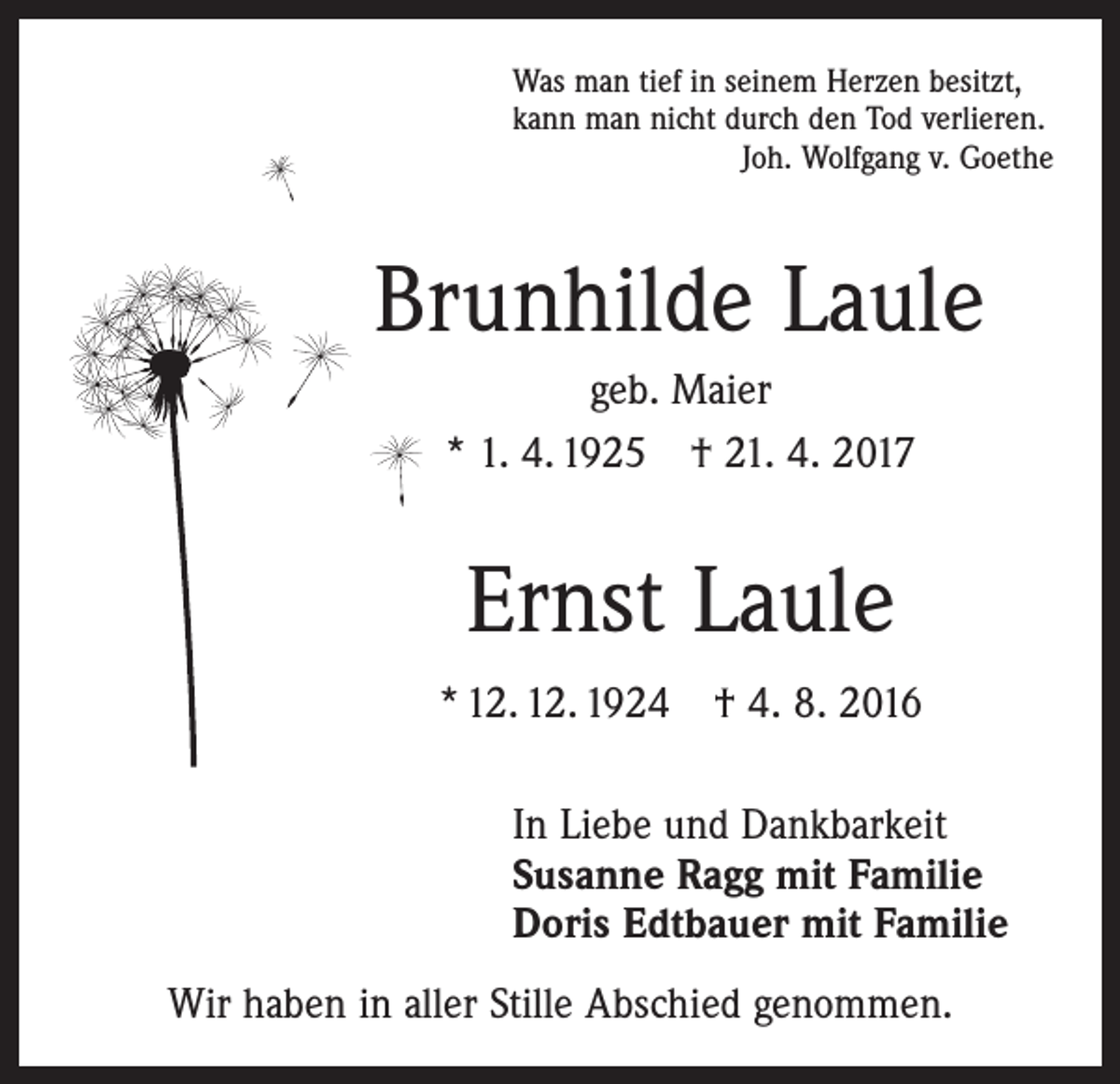 <p>Was man tief in seinem Herzen besitzt,<br />kann man nicht durch den Tod verlieren.</p><p>Joh. Wolfgang v. Goethe</p><p>Brunhilde Laule<br />geb. Maier<br />* 1. 4. 1925 † 21. 4. 2017</p><p>Ernst Laule<br />* 12. 12. 1924 † 4. 8. 2016<br />In Liebe und Dankbarkeit<br />Susanne Ragg mit Familie<br />Doris Edtbauer mit Familie<br />Wir haben in aller Stille Abschied genommen.</p>