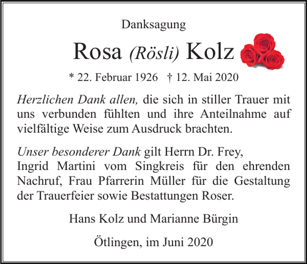 <p>Danksagung</p><p>Rosa (Rösli) Kolz<br />* 22. Februar 1926 † 12. Mai 2020</p><p>Herzlichen Dank allen, die sich in stiller Trauer mit<br />uns verbunden fühlten und ihre Anteilnahme auf<br />vielfältige Weise zum Ausdruck brachten.<br />Unser besonderer Dank gilt Herrn Dr. Frey,<br />Ingrid Martini vom Singkreis für den ehrenden<br />Nachruf, Frau Pfarrerin Müller für die Gestaltung<br />der Trauerfeier sowie Bestattungen Roser.<br />Hans Kolz und Marianne Bürgin<br />Ötlingen, im Juni 2020</p>