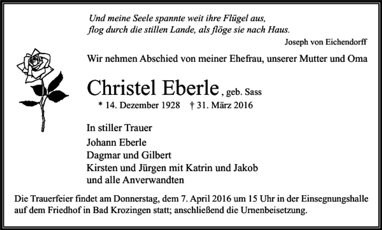 <p>Und meine Seele spannte weit ihre Flügel aus,<br />flog durch die stillen Lande, als flöge sie nach Haus.<br />Joseph von Eichendorff</p><p>Wir nehmen Abschied von meiner Ehefrau, unserer Mutter und Oma</p><p>Christel Eberle , geb. Sass<br />* 14. Dezember 1928</p><p>† 31. März 2016</p><p>In stiller Trauer<br />Johann Eberle<br />Dagmar und Gilbert<br />Kirsten und Jürgen mit Katrin und Jakob<br />und alle Anverwandten<br />Die Trauerfeier findet am Donnerstag, dem 7. April 2016 um 15 Uhr in der Einsegnungshalle<br />auf dem Friedhof in Bad Krozingen statt; anschließend die Urnenbeisetzung.</p>