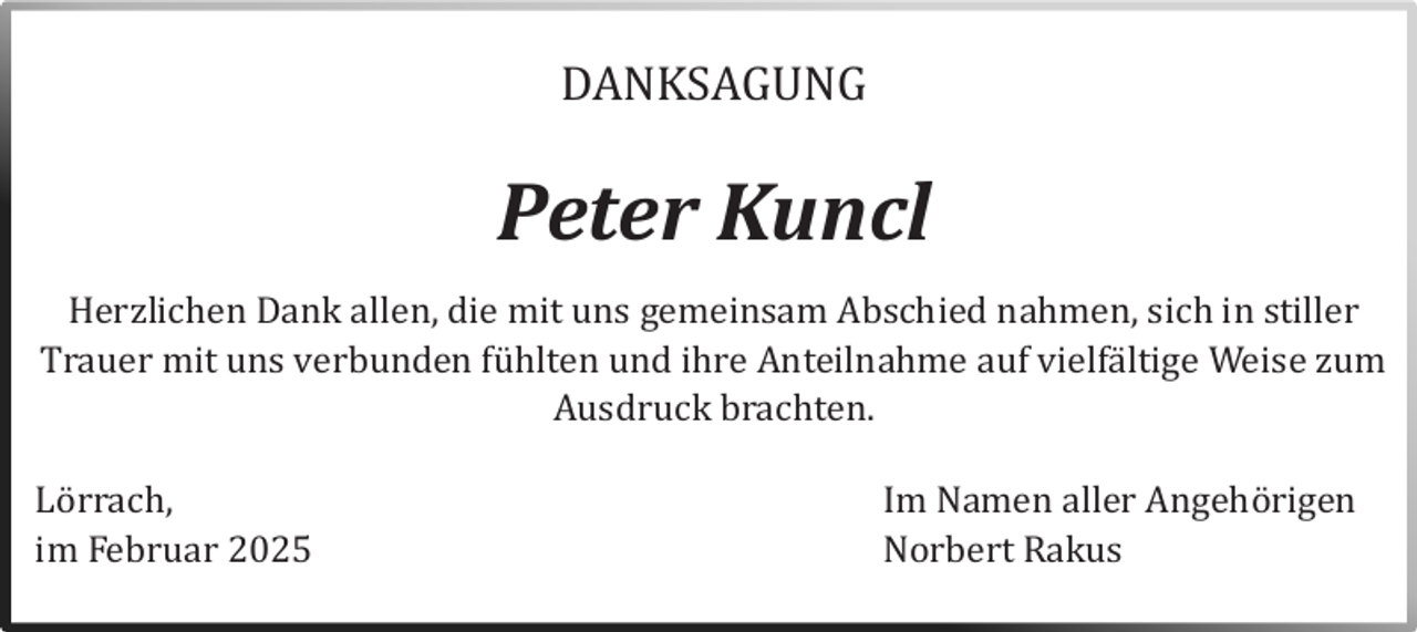 <p>DANKSAGUNG</p><p>Peter Kuncl</p><p>Herzlichen Dank allen, die mit uns gemeinsam Abschied nahmen, sich in stiller<br />Trauer mit uns verbunden fuhlten und ihre Anteilnahme auf vielfaltige Weise zum<br />Ausdruck brachten.</p><p>Lörrach,</p><p>im Februar 2025</p><p>Im Namen aller Angehörigen<br />Nörbert Rakus</p>