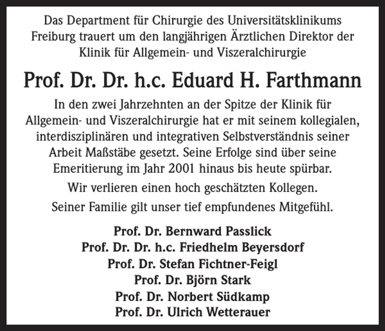 <p>Das Department für Chirurgie des Universitätsklinikums<br />Freiburg trauert um den langjährigen Ärztlichen Direktor der<br />Klinik für Allgemein- und Viszeralchirurgie</p><p>Prof. Dr. Dr. h.c. Eduard H. Farthmann<br />In den zwei Jahrzehnten an der Spitze der Klinik für<br />Allgemein- und Viszeralchirurgie hat er mit seinem kollegialen,<br />interdisziplinären und integrativen Selbstverständnis seiner<br />Arbeit Maßstäbe gesetzt. Seine Erfolge sind über seine<br />Emeritierung im Jahr 2001 hinaus bis heute spürbar.<br />Wir verlieren einen hoch geschätzten Kollegen.<br />Seiner Familie gilt unser tief empfundenes Mitgefühl.<br />Prof. Dr. Bernward Passlick<br />Prof. Dr. Dr. h.c. Friedhelm Beyersdorf<br />Prof. Dr. Stefan Fichtner-Feigl<br />Prof. Dr. Björn Stark<br />Prof. Dr. Norbert Südkamp<br />Prof. Dr. Ulrich Wetterauer</p>