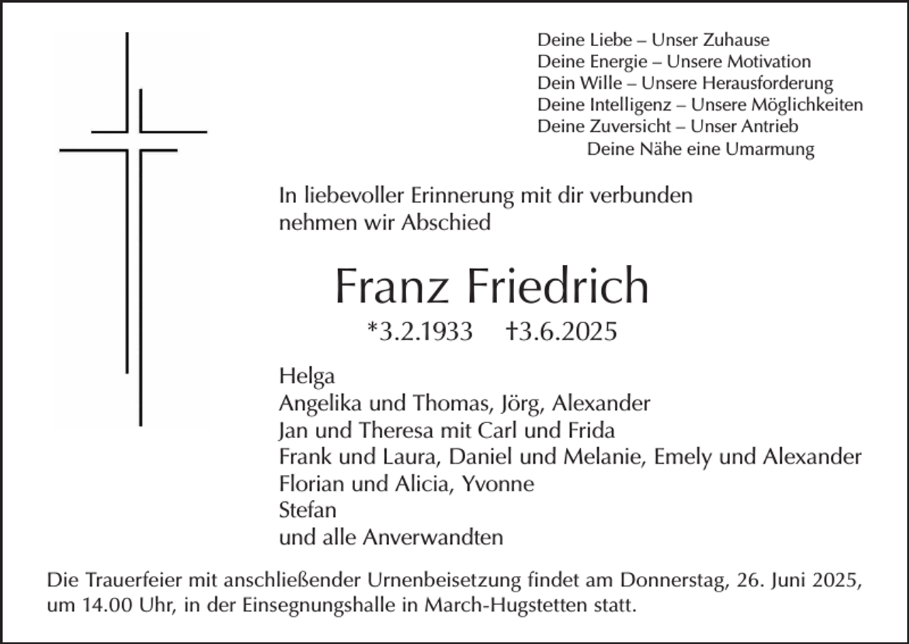 <p>Deine Liebe – Unser Zuhause<br />Deine Energie – Unsere Motivation<br />Dein Wille – Unsere Herausforderung<br />Deine Intelligenz – Unsere Möglichkeiten<br />Deine Zuversicht – Unser Antrieb<br />Deine Nähe eine Umarmung</p><p>In liebevoller Erinnerung mit dir verbunden<br />nehmen wir Abschied</p><p>Franz Friedrich<br />*3.2.1933</p><p>†3.6.2025</p><p>Helga<br />Angelika und Thomas, Jörg, Alexander<br />Jan und Theresa mit Carl und Frida<br />Frank und Laura, Daniel und Melanie, Emely und Alexander<br />Florian und Alicia, Yvonne<br />Stefan<br />und alle Anverwandten<br />Die Trauerfeier mit anschließender Urnenbeisetzung findet am Donnerstag, 26. Juni 2025,<br />um 14.00 Uhr, in der Einsegnungshalle in March-Hugstetten statt.</p>