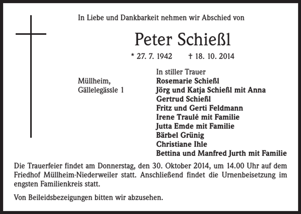 <p>In Liebe und Dankbarkeit nehmen wir Abschied von</p><p>Peter Schießl<br />* 27. 7. 1942 † 18. 10. 2014</p><p>In stiller Trauer<br />Müllheim,<br />Rosemarie Schießl<br />Gällelegässle 1 Jörg und Katja Schießl mit Anna<br />Gertrud Schießl<br />Fritz und Gerti Feldmann<br />Irene Traulé mit Familie<br />Jutta Emde mit Familie<br />Bärbel Grünig<br />Christiane Ihle<br />Bettina und Manfred Jurth mit Familie<br />Die Trauerfeier findet am Donnerstag, den 30. Oktober 2014, um 14.00 Uhr auf dem<br />Friedhof Müllheim-Niederweiler statt. Anschließend findet die Urnenbeisetzung im<br />engsten Familienkreis statt.<br />Von Beileidsbezeigungen bitten wir abzusehen.</p>