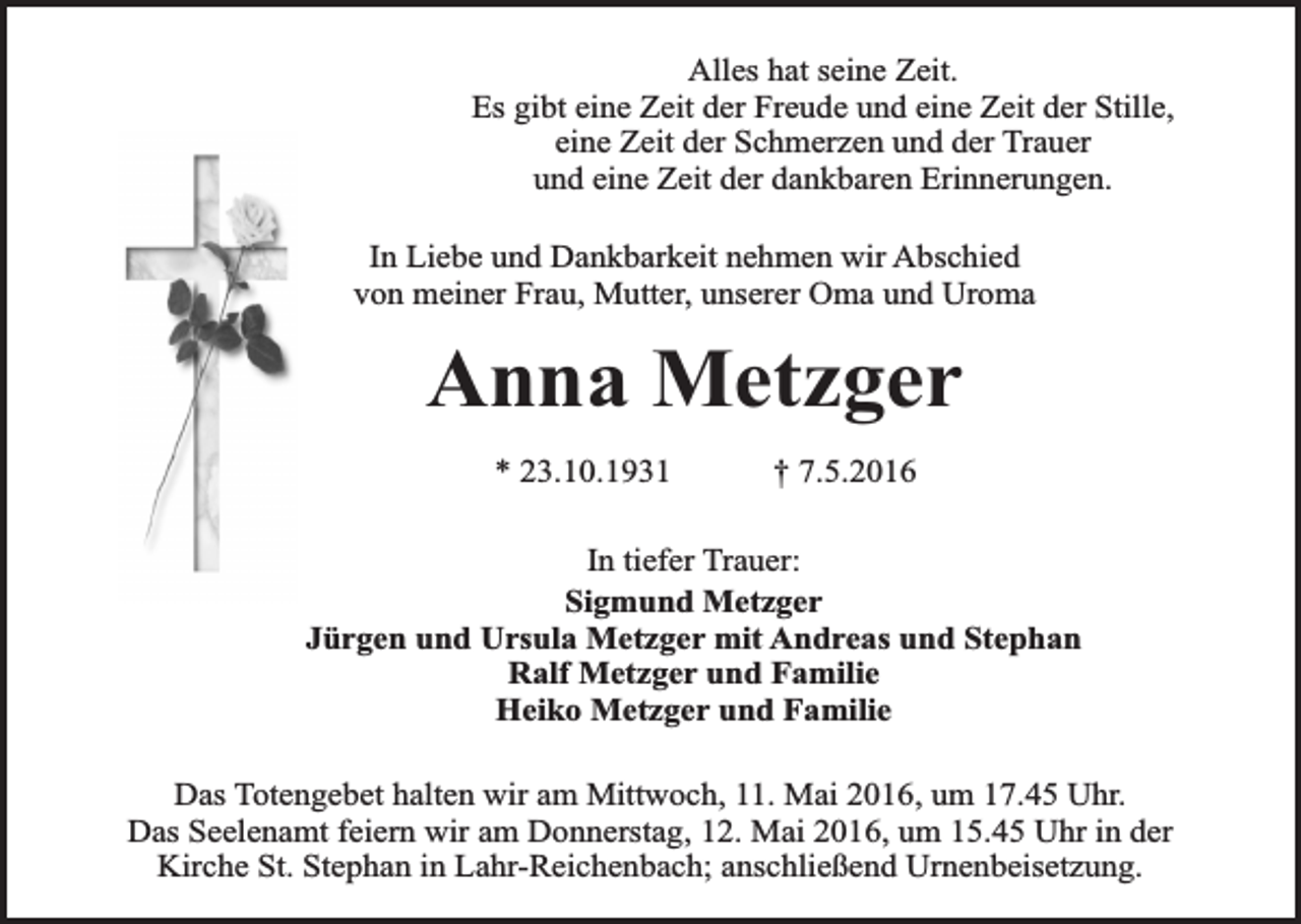 <p>Alles hat seine Zeit.<br />Es gibt eine Zeit der Freude und eine Zeit der Stille,<br />eine Zeit der Schmerzen und der Trauer<br />und eine Zeit der dankbaren Erinnerungen.<br />In Liebe und Dankbarkeit nehmen wir Abschied<br />von meiner Frau, Mutter, unserer Oma und Uroma</p><p>Anna Metzger<br />* 23.10.1931</p><p>† 7.5.2016</p><p>In tiefer Trauer:<br />Sigmund Metzger<br />Jürgen und Ursula Metzger mit Andreas und Stephan<br />Ralf Metzger und Familie<br />Heiko Metzger und Familie<br />Das Totengebet halten wir am Mittwoch, 11. Mai 2016, um 17.45 Uhr.<br />Das Seelenamt feiern wir am Donnerstag, 12. Mai 2016, um 15.45 Uhr in der<br />Kirche St. Stephan in Lahr-Reichenbach; anschließend Urnenbeisetzung.</p>