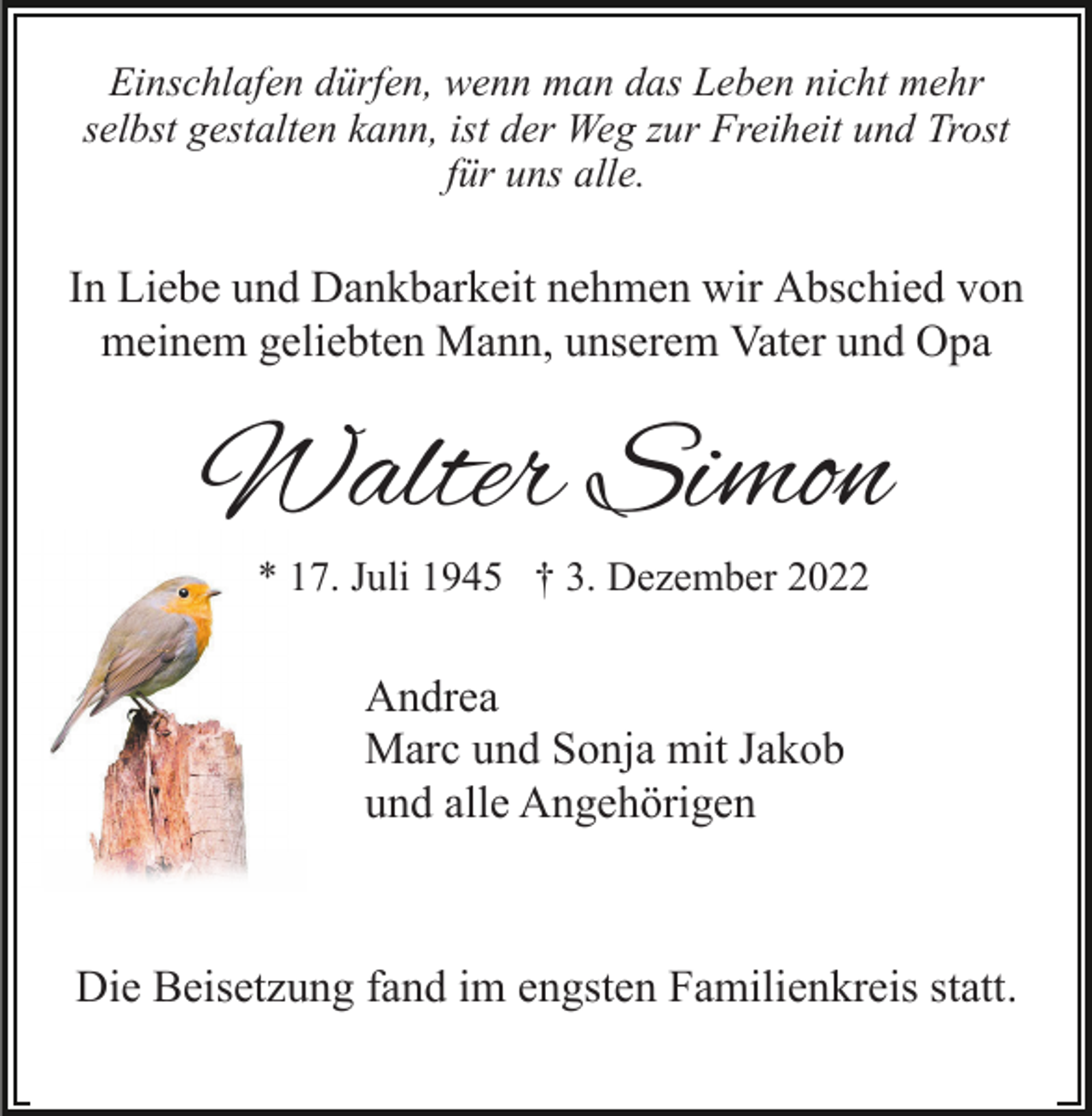 <p>Einschlafen dürfen, wenn man das Leben nicht mehr<br />selbst gestalten kann, ist der Weg zur Freiheit und Trost<br />für uns alle.</p><p>In Liebe und Dankbarkeit nehmen wir Abschied von<br />meinem geliebten Mann, unserem Vater und Opa</p><p>Walter Simon<br />* 17. Juli 1945 † 3. Dezember 2022</p><p>Andrea<br />Marc und Sonja mit Jakob<br />und alle Angehörigen</p><p>Die Beisetzung fand im engsten Familienkreis statt.</p>