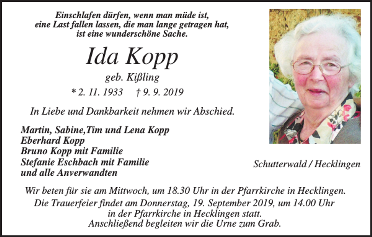 <p>Einschlafen dürfen, wenn man müde ist,<br />eine Last fallen lassen, die man lange getragen hat,<br />ist eine wunderschöne Sache.</p><p>Ida Kopp<br />geb. Kißling<br />* 2. 11. 1933</p><p>† 9. 9. 2019</p><p>In Liebe und Dankbarkeit nehmen wir Abschied.<br />Martin, Sabine,Tim und Lena Kopp<br />Eberhard Kopp<br />Bruno Kopp mit Familie<br />Stefanie Eschbach mit Familie<br />und alle Anverwandten</p><p>Schutterwald / Hecklingen</p><p>Wir beten für sie am Mittwoch, um 18.30 Uhr in der Pfarrkirche in Hecklingen.<br />Die Trauerfeier findet am Donnerstag, 19. September 2019, um 14.00 Uhr<br />in der Pfarrkirche in Hecklingen statt.<br />Anschließend begleiten wir die Urne zum Grab.</p>