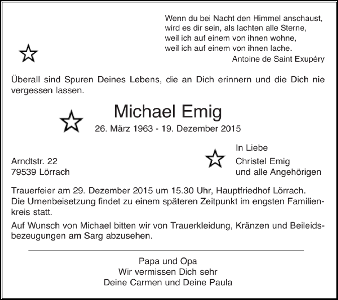 <p>Wenn du bei Nacht den Himmel anschaust,<br />wird es dir sein, als lachten alle Sterne,<br />weil ich auf einem von ihnen wohne,<br />weil ich auf einem von ihnen lache.<br />Antoine de Saint Exupéry</p><p>Überall sind Spuren Deines Lebens, die an Dich erinnern und die Dich nie<br />vergessen lassen.</p><p>Michael Emig<br />26. März 1963 - 19. Dezember 2015<br />In Liebe<br />Christel Emig<br />und alle Angehörigen</p><p>Arndtstr. 22<br />79539 Lörrach</p><p>Trauerfeier am 29. Dezember 2015 um 15.30 Uhr, Hauptfriedhof Lörrach.<br />Die Urnenbeisetzung findet zu einem späteren Zeitpunkt im engsten Familienkreis statt.<br />Auf Wunsch von Michael bitten wir von Trauerkleidung, Kränzen und Beileidsbezeugungen am Sarg abzusehen.<br />Papa und Opa<br />Wir vermissen Dich sehr<br />Deine Carmen und Deine Paula</p>