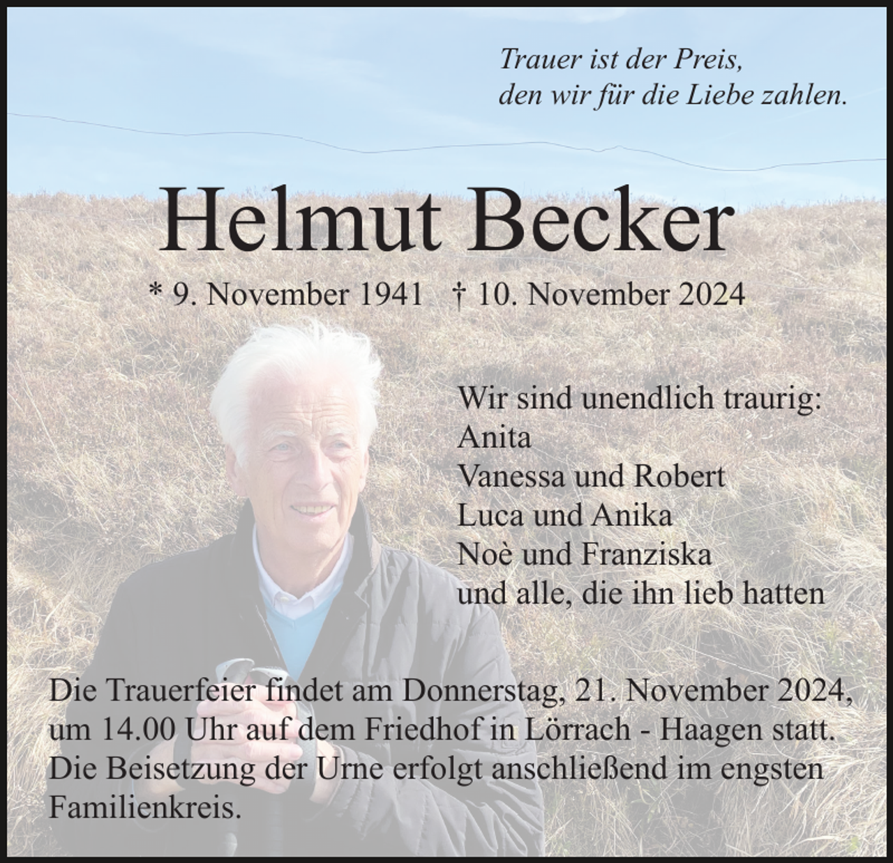 <p>Trauer ist der Preis,<br />den wir für die Liebe zahlen.</p><p>Helmut Becker<br />* 9. November 1941 † 10. November 2024<br />Wir sind unendlich traurig:<br />Anita<br />Vanessa und Robert<br />Luca und Anika<br />Noè und Franziska<br />und alle, die ihn lieb hatten<br />Die Trauerfeier findet am Donnerstag, 21. November 2024,<br />um 14.00 Uhr auf dem Friedhof in Lörrach - Haagen statt.<br />Die Beisetzung der Urne erfolgt anschließend im engsten<br />Familienkreis.</p>