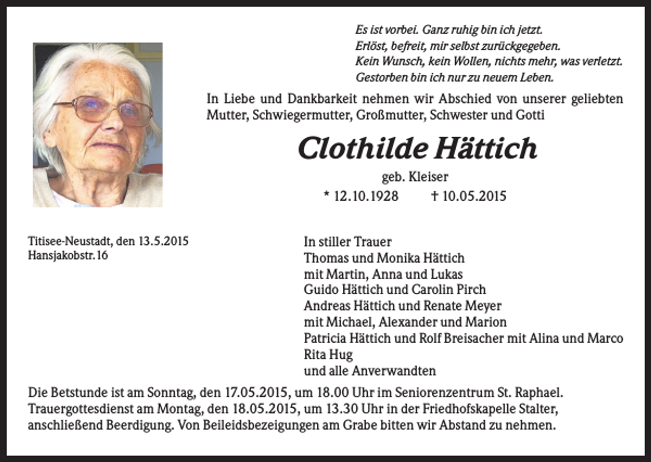 <p>Es ist vorbei. Ganz ruhig bin ich jetzt.<br />Erlöst, befreit, mir selbst zurückgegeben.<br />Kein Wunsch, kein Wollen, nichts mehr, was verletzt.<br />Gestorben bin ich nur zu neuem Leben.</p><p>In Liebe und Dankbarkeit nehmen wir Abschied von unserer geliebten<br />Mutter, Schwiegermutter, Großmutter, Schwester und Gotti</p><p>Clothilde Hättich<br />geb. Kleiser<br />* 12.10.1928<br />† 10.05.2015<br />Titisee-Neustadt, den 13.5.2015<br />Hansjakobstr.16</p><p>In stiller Trauer<br />Thomas und Monika Hättich<br />mit Martin, Anna und Lukas<br />Guido Hättich und Carolin Pirch<br />Andreas Hättich und Renate Meyer<br />mit Michael, Alexander und Marion<br />Patricia Hättich und Rolf Breisacher mit Alina und Marco<br />Rita Hug<br />und alle Anverwandten<br />Die Betstunde ist am Sonntag, den 17.05.2015, um 18.00 Uhr im Seniorenzentrum St. Raphael.<br />Trauergottesdienst am Montag, den 18.05.2015, um 13.30 Uhr in der Friedhofskapelle Stalter,<br />anschließend Beerdigung. Von Beileidsbezeigungen am Grabe bitten wir Abstand zu nehmen.</p>