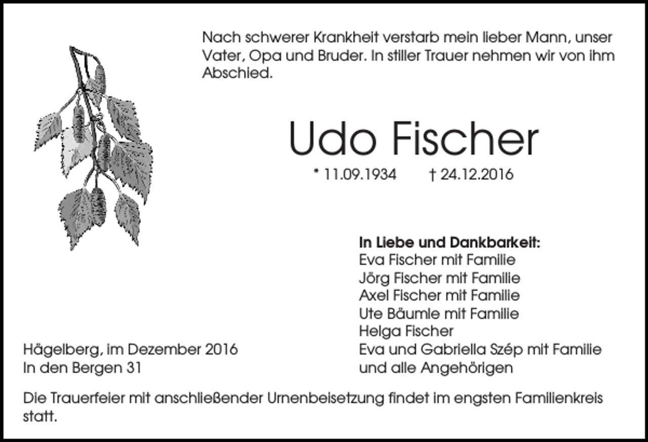 <p>Nach schwerer Krankheit verstarb mein lieber Mann, unser<br />Vater, Opa und Bruder. In stiller Trauer nehmen wir von ihm<br />Abschied.</p><p>Udo Fischer<br />* 11.09.1934</p><p>Hägelberg, im Dezember 2016<br />In den Bergen 31</p><p>† 24.12.2016</p><p>In Liebe und Dankbarkeit:<br />Eva Fischer mit Familie<br />Jörg Fischer mit Familie<br />Axel Fischer mit Familie<br />Ute Bäumle mit Familie<br />Helga Fischer<br />Eva und Gabriella Szép mit Familie<br />und alle Angehörigen</p><p>Die Trauerfeier mit anschließender Urnenbeisetzung findet im engsten Familienkreis<br />statt.</p>