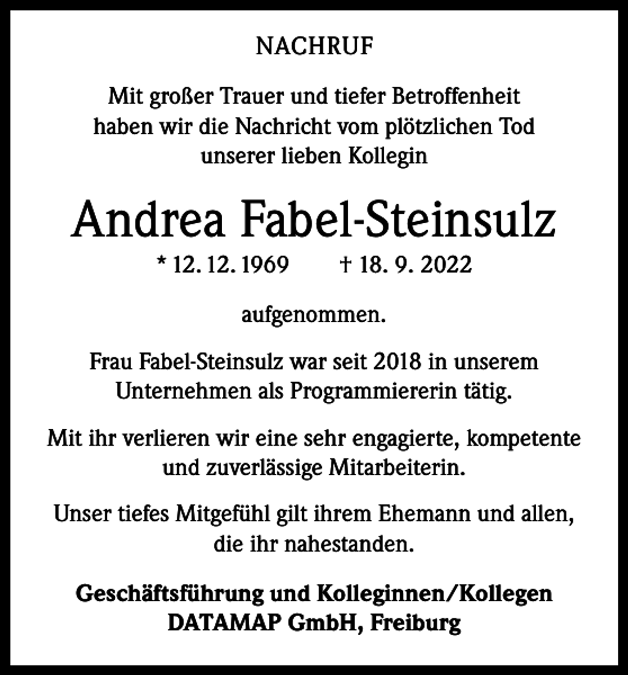 <p>NACHRUF<br />Mit großer Trauer und tiefer Betroffenheit<br />haben wir die Nachricht vom plötzlichen Tod<br />unserer lieben Kollegin</p><p>Andrea Fabel-Steinsulz<br />* 12. 12. 1969 † 18. 9. 2022<br />aufgenommen.<br />Frau Fabel-Steinsulz war seit 2018 in unserem<br />Unternehmen als Programmiererin tätig.<br />Mit ihr verlieren wir eine sehr engagierte, kompetente<br />und zuverlässige Mitarbeiterin.<br />Unser tiefes Mitgefühl gilt ihrem Ehemann und allen,<br />die ihr nahestanden.<br />Geschäftsführung und Kolleginnen/Kollegen<br />DATAMAP GmbH, Freiburg</p>
