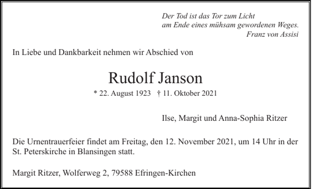 <p>Der Tod ist das Tor zum Licht<br />am Ende eines mühsam gewordenen Weges.<br />Franz von Assisi</p><p>In Liebe und Dankbarkeit nehmen wir Abschied von</p><p>Rudolf Janson<br />* 22. August 1923 † 11. Oktober 2021</p><p>Ilse, Margit und Anna-Sophia Ritzer<br />Die Urnentrauerfeier findet am Freitag, den 12. November 2021, um 14 Uhr in der<br />St. Peterskirche in Blansingen statt.<br />Margit Ritzer, Wolferweg 2, 79588 Efringen-Kirchen</p>