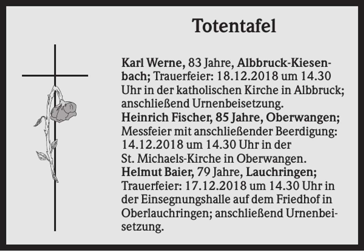 <p>Totentafel<br />Karl Werne, 83 Jahre, Albbruck-Kiesenbach; Trauerfeier: 18.12.2018 um 14.30<br />Uhr in der katholischen Kirche in Albbruck;<br />anschließend Urnenbeisetzung.<br />Heinrich Fischer, 85 Jahre, Oberwangen;<br />Messfeier mit anschließender Beerdigung:<br />14.12.2018 um 14.30 Uhr in der<br />St. Michaels-Kirche in Oberwangen.<br />Helmut Baier, 79 Jahre, Lauchringen;<br />Trauerfeier: 17.12.2018 um 14.30 Uhr in<br />der Einsegnungshalle auf dem Friedhof in<br />Oberlauchringen; anschließend Urnenbeisetzung.</p>