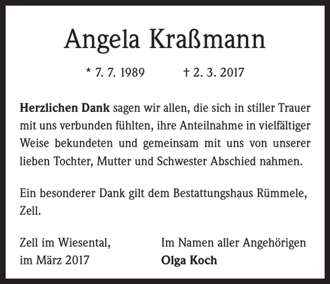 <p>Angela Kraßmann<br />* 7. 7. 1989 † 2. 3. 2017<br />Herzlichen Dank sagen wir allen, die sich in stiller Trauer<br />mit uns verbunden fühlten, ihre Anteilnahme in vielfältiger<br />Weise bekundeten und gemeinsam mit uns von unserer<br />lieben Tochter, Mutter und Schwester Abschied nahmen.<br />Ein besonderer Dank gilt dem Bestattungshaus Rümmele,<br />Zell.<br />Zell im Wiesental,<br />im März 2017</p><p>Im Namen aller Angehörigen<br />Olga Koch</p>