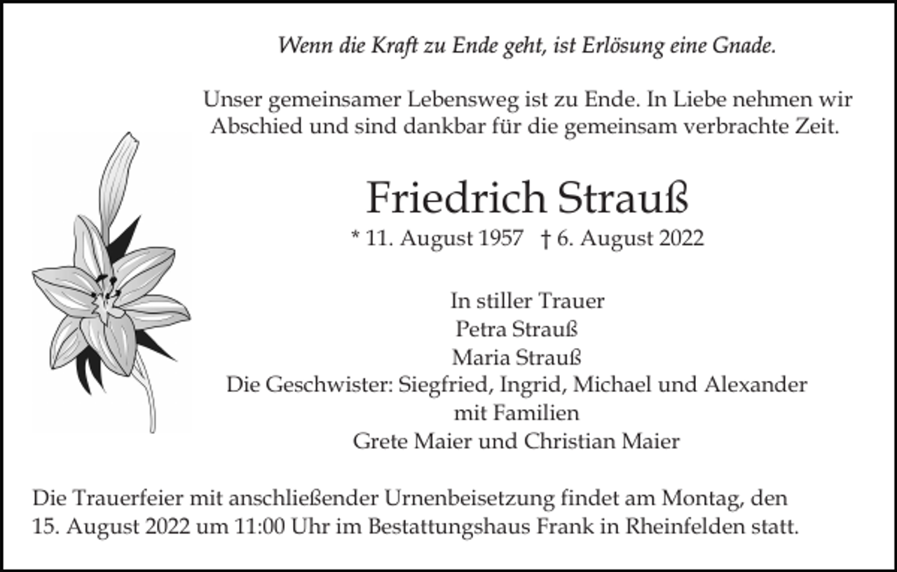 <p>Wenn die Kraft zu Ende geht, ist Erlösung eine Gnade.<br />Unser gemeinsamer Lebensweg ist zu Ende. In Liebe nehmen wir<br />Abschied und sind dankbar für die gemeinsam verbrachte Zeit.</p><p>Friedrich Strauß</p><p>* 11. August 1957 † 6. August 2022<br />In stiller Trauer<br />Petra Strauß<br />Maria Strauß<br />Die Geschwister: Siegfried, Ingrid, Michael und Alexander<br />mit Familien<br />Grete Maier und Christian Maier<br />Die Trauerfeier mit anschließender Urnenbeisetzung findet am Montag, den<br />15. August 2022 um 11:00 Uhr im Bestattungshaus Frank in Rheinfelden statt.</p>