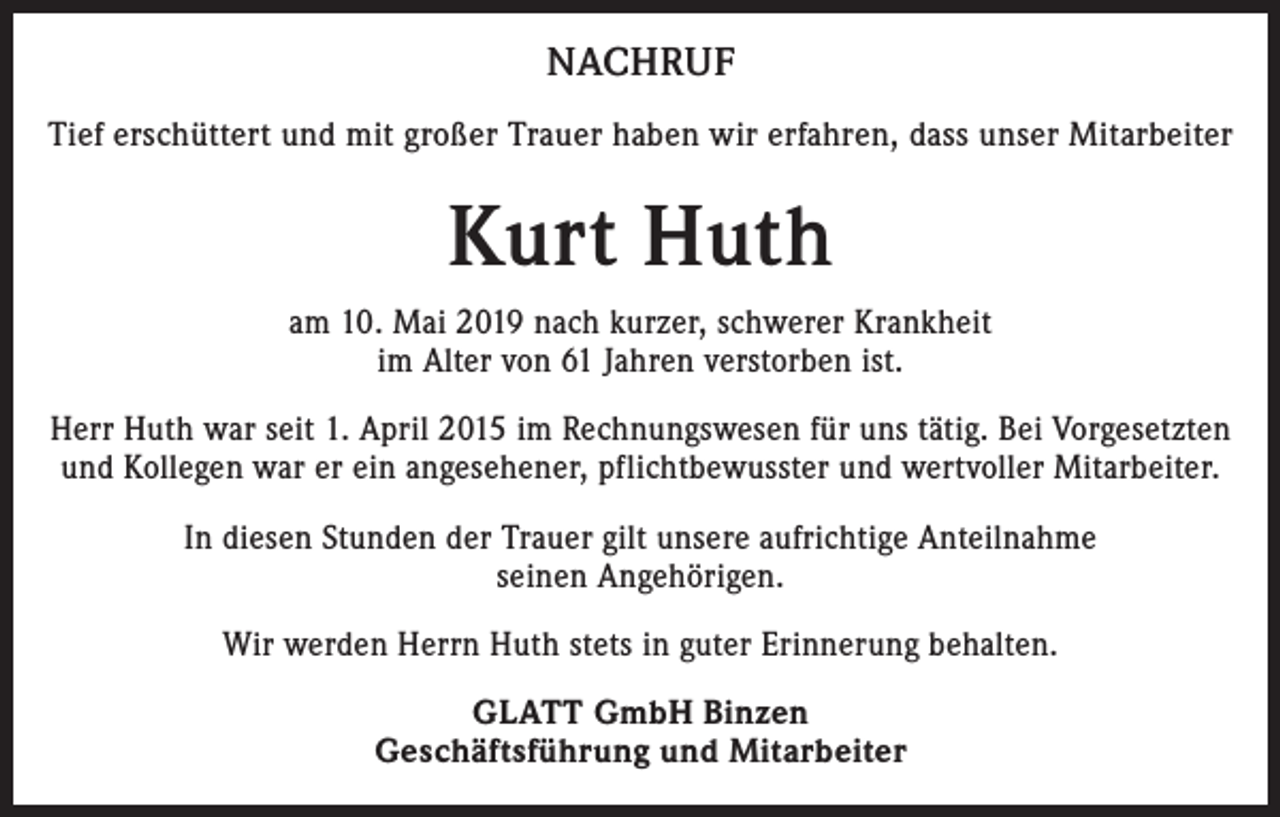 <p>NACHRUF<br />Tief erschüttert und mit großer Trauer haben wir erfahren, dass unser Mitarbeiter</p><p>Kurt Huth<br />am 10. Mai 2019 nach kurzer, schwerer Krankheit<br />im Alter von 61 Jahren verstorben ist.<br />Herr Huth war seit 1. April 2015 im Rechnungswesen für uns tätig. Bei Vorgesetzten<br />und Kollegen war er ein angesehener, pflichtbewusster und wertvoller Mitarbeiter.<br />In diesen Stunden der Trauer gilt unsere aufrichtige Anteilnahme<br />seinen Angehörigen.<br />Wir werden Herrn Huth stets in guter Erinnerung behalten.<br />GLATT GmbH Binzen<br />Geschäftsführung und Mitarbeiter</p>