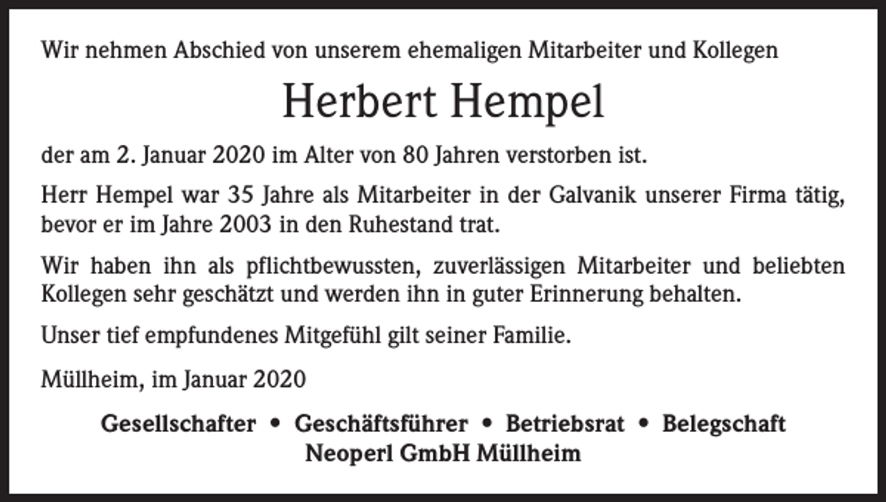 <p>Wir nehmen Abschied von unserem ehemaligen Mit­arbeiter und Kollegen</p><p>Herbert Hempel<br />der am 2. Januar 2020 im Alter von 80 Jahren ­verstorben ist.<br />Herr Hempel war 35 Jahre als Mitarbeiter in der Galvanik unserer Firma tätig,<br />bevor er im Jahre 2003 in den Ruhestand trat.<br />Wir haben ihn als pflichtbewussten, zuverlässigen Mitarbeiter und beliebten<br />­Kollegen sehr geschätzt und werden ihn in guter Erinnerung behalten.<br />Unser tief empfundenes Mitgefühl gilt seiner F­ amilie.<br />Müllheim, im Januar 2020<br />Gesellschafter • Geschäftsführer • Betriebsrat • Belegschaft<br />Neoperl GmbH Müllheim</p>