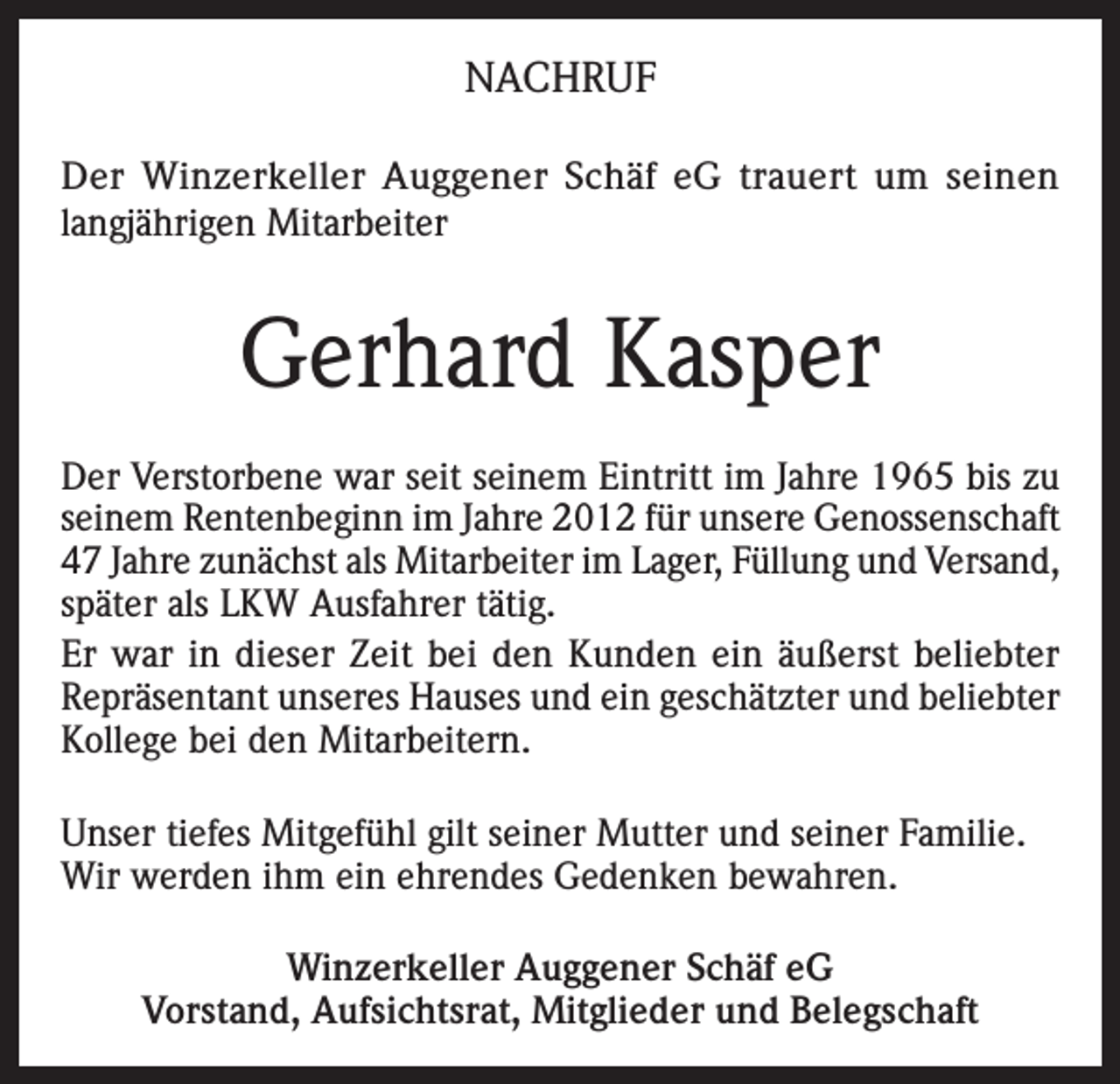 <p>NACHRUF<br />Der Winzerkeller Auggener Schäf eG trauert um seinen<br />langjährigen Mitarbeiter</p><p>Gerhard Kasper<br />Der Verstorbene war seit seinem Eintritt im Jahre 1965 bis zu<br />seinem Rentenbeginn im Jahre 2012 für unsere Genossenschaft<br />47 Jahre zunächst als Mitarbeiter im Lager, Füllung und Versand,<br />später als LKW Ausfahrer tätig.<br />Er war in dieser Zeit bei den Kunden ein äußerst beliebter<br />Repräsentant unseres Hauses und ein geschätzter und beliebter<br />Kollege bei den Mitarbeitern.<br />Unser tiefes Mitgefühl gilt seiner Mutter und seiner Familie.<br />Wir werden ihm ein ehrendes Gedenken bewahren.<br />Winzerkeller Auggener Schäf eG<br />Vorstand, Aufsichtsrat, Mitglieder und Belegschaft</p>