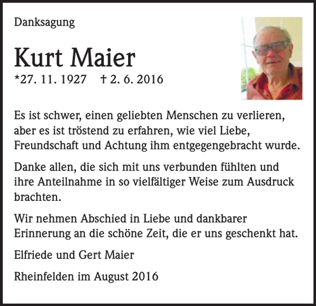 <p>Danksagung</p><p>Kurt Maier<br />*27. 11. 1927</p><p>† 2. 6. 2016</p><p>Es ist schwer, einen geliebten Menschen zu verlieren,<br />aber es ist tröstend zu erfahren, wie viel Liebe,<br />Freundschaft und Achtung ihm entgegengebracht wurde.<br />Danke allen, die sich mit uns verbunden fühlten und<br />ihre Anteilnahme in so vielfältiger Weise zum Ausdruck<br />brachten.<br />Wir nehmen Abschied in Liebe und dankbarer<br />Erinnerung an die schöne Zeit, die er uns geschenkt hat.<br />Elfriede und Gert Maier<br />Rheinfelden im August 2016</p>