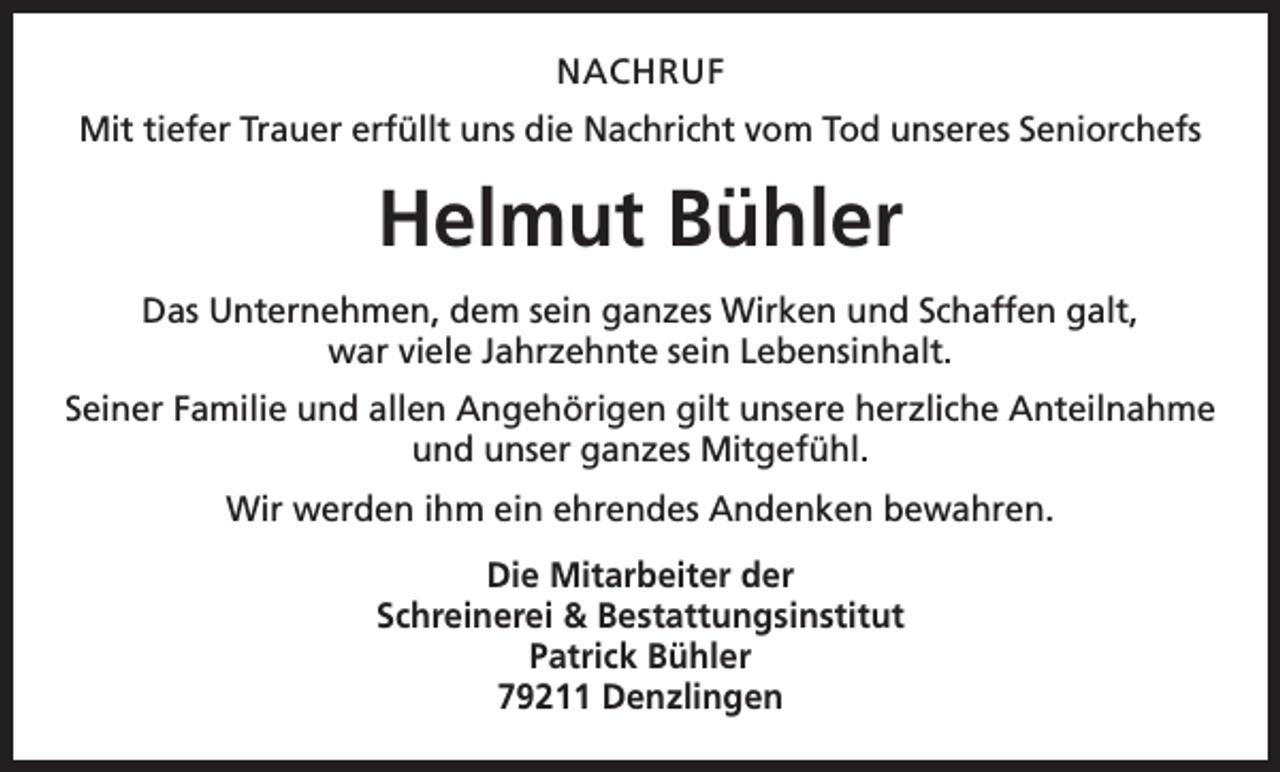 <p>NACHRUF<br />Mit tiefer Trauer erfüllt uns die Nachricht vom Tod unseres Seniorchefs</p><p>Helmut Bühler<br />Das Unternehmen, dem sein ganzes Wirken und Schaffen galt,<br />war viele Jahrzehnte sein Lebensinhalt.<br />Seiner Familie und allen Angehörigen gilt unsere herzliche Anteilnahme<br />und unser ganzes Mitgefühl.<br />Wir werden ihm ein ehrendes Andenken bewahren.<br />Die Mitarbeiter der<br />Schreinerei &amp; Bestattungsinstitut<br />Patrick Bühler<br />79211 Denzlingen</p>