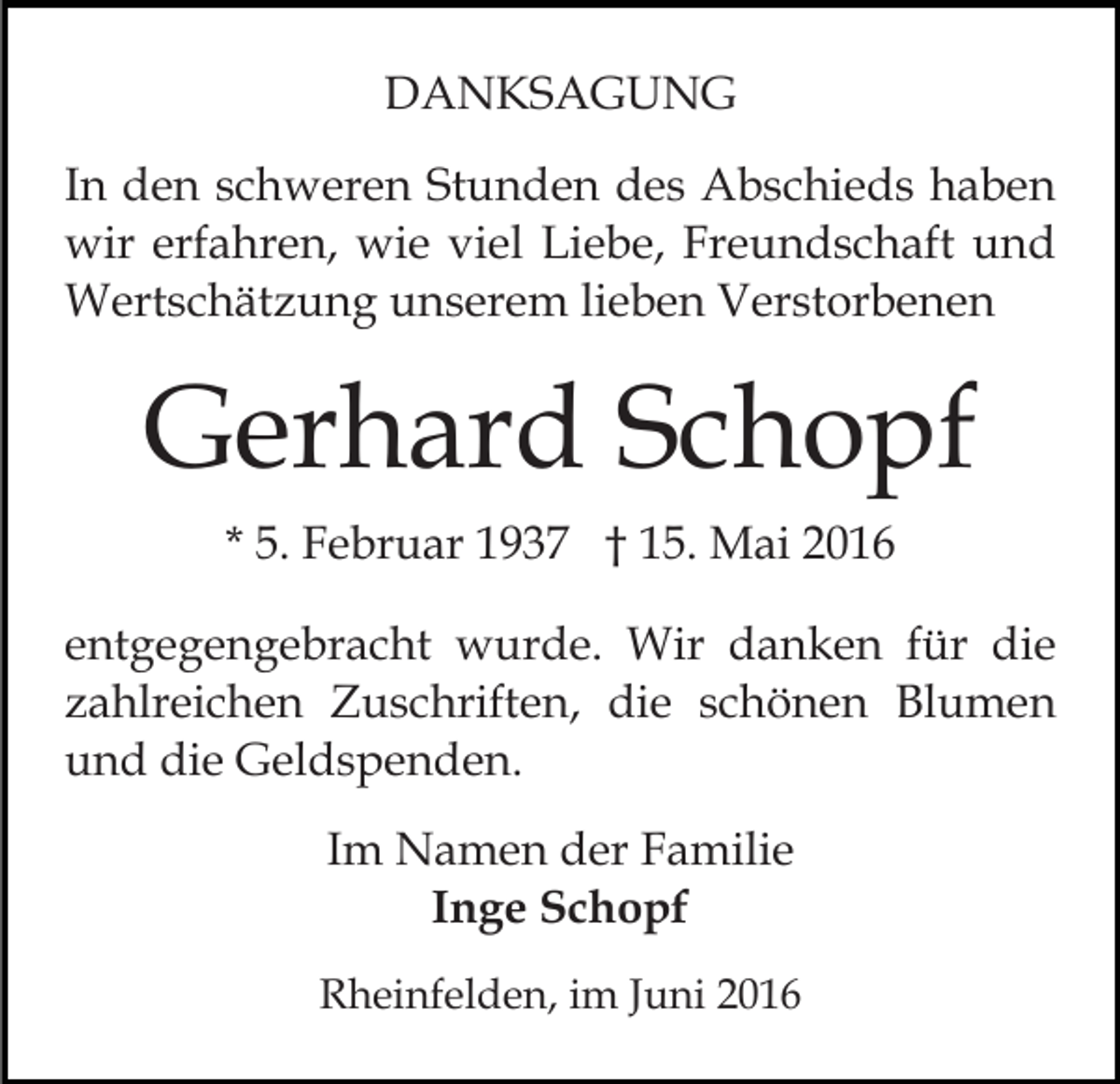 <p>DANKSAGUNG<br />In den schweren Stunden des Abschieds haben<br />wir erfahren, wie viel Liebe, Freundschaft und<br />Wertschätzung unserem lieben Verstorbenen</p><p>Gerhard Schopf<br />* 5. Februar 1937 † 15. Mai 2016<br />entgegengebracht wurde. Wir danken für die<br />zahlreichen Zuschriften, die schönen Blumen<br />und die Geldspenden.<br />Im Namen der Familie<br />Inge Schopf<br />Rheinfelden, im Juni 2016</p>