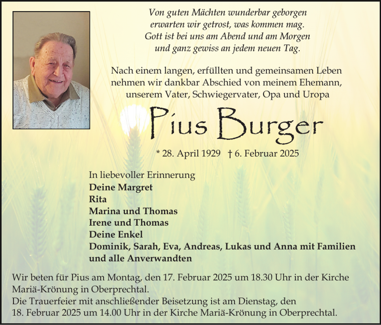 <p>Von guten Mächten wunderbar geborgen<br />erwarten wir getrost, was kommen mag.<br />Gott ist bei uns am Abend und am Morgen<br />und ganz gewiss an jedem neuen Tag.<br />Nach einem langen, erfüllten und gemeinsamen Leben<br />nehmen wir dankbar Abschied von meinem Ehemann,<br />unserem Vater, Schwiegervater, Opa und Uropa</p><p>Pius Burger<br />* 28. April 1929 † 6. Februar 2025</p><p>In liebevoller Erinnerung<br />Deine Margret<br />Rita<br />Marina und Thomas<br />Irene und Thomas<br />Deine Enkel<br />Dominik, Sarah, Eva, Andreas, Lukas und Anna mit Familien<br />und alle Anverwandten<br />Wir beten für Pius am Montag, den 17. Februar 2025 um 18.30 Uhr in der Kirche<br />Mariä-Krönung in Oberprechtal.<br />Die Trauerfeier mit anschließender Beisetzung ist am Dienstag, den<br />18. Februar 2025 um 14.00 Uhr in der Kirche Mariä-Krönung in Oberprechtal.</p>