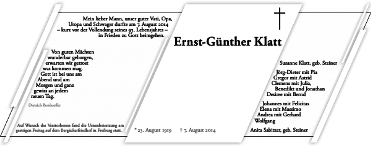 <p>Mein lieber Mann, unser guter Vati, Opa,<br />Uropa und Schwager durfte am 7. August 2o14<br />– kurz vor der Vollendung seines 95. Lebensjahres –<br />in Frieden zu Gott heimgehen.<br />Von guten Mächten<br />wunderbar geborgen,<br />erwarten wir getrost<br />was kommen mag.<br />Gott ist bei uns am<br />Abend und am<br />Morgen und ganz<br />gewiss an jedem<br />neuen Tag.</p><p>Ernst-Günther Klatt<br />Susanne Klatt, geb. Steiner<br />Jörg-Dieter mit Pia<br />Gregor mit Astrid<br />Clemens mit Julia,<br />Benedikt und Jonathan<br />Desiree mit Bernd<br />Johannes mit Felicitas<br />Elena mit Massimo<br />Andrea mit Gerhard<br />Wolfgang</p><p>Dietrich Bonhoeffer</p><p>Auf Wunsch des Verstorbenen fand die Urnenbeisetzung am<br />gestrigen Freitag auf dem Bergäckerfriedhof in Freiburg statt.</p><p>* 23. August 1919</p><p>† 7. August 2o14</p><p>Anita Sabitzer, geb. Steiner</p>