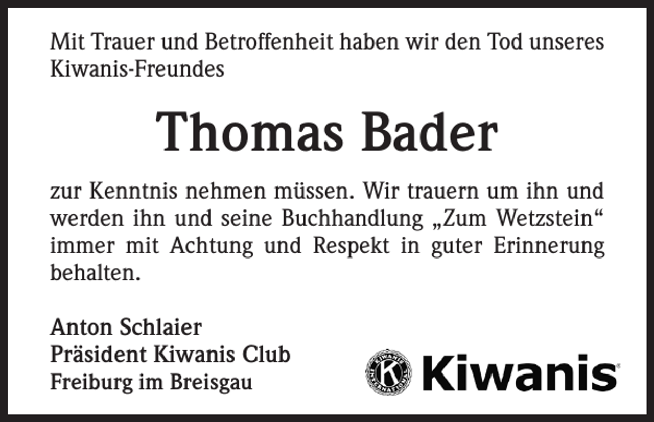 <p>Mit Trauer und Betroffenheit haben wir den Tod unseres<br />Kiwanis-Freundes</p><p>Thomas Bader<br />zur Kenntnis nehmen müssen. Wir trauern um ihn und<br />werden ihn und seine Buchhandlung „Zum Wetzstein“<br />immer mit Achtung und Respekt in guter Erinnerung<br />behalten.<br />Anton Schlaier<br />Präsident Kiwanis Club<br />Freiburg im Breisgau</p>