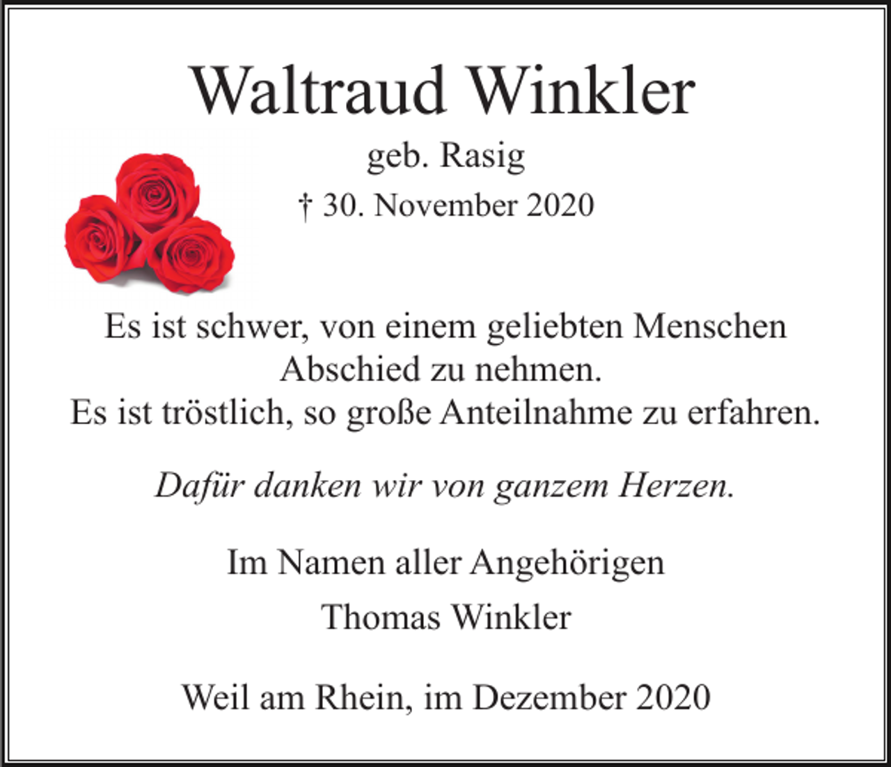 <p>Waltraud Winkler<br />geb. Rasig<br />† 30. November 2020</p><p>Es ist schwer, von einem geliebten Menschen<br />Abschied zu nehmen.<br />Es ist tröstlich, so große Anteilnahme zu erfahren.<br />Dafür danken wir von ganzem Herzen.<br />Im Namen aller Angehörigen<br />Thomas Winkler<br />Weil am Rhein, im Dezember 2020</p>
