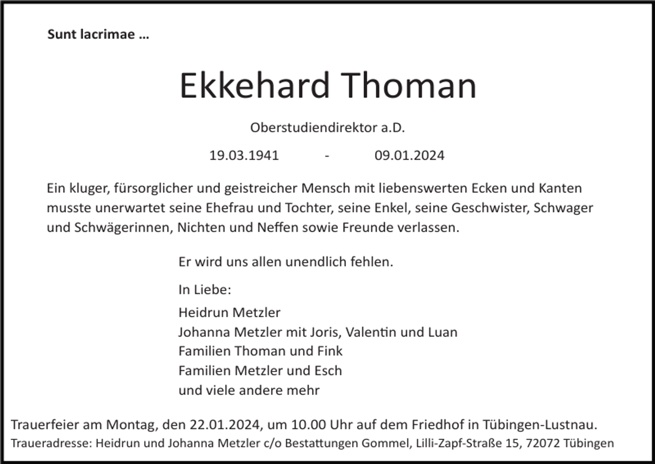 <p>Sunt lacrimae …</p><p>Ekkehard Thoman<br />Oberstudiendirektor a.D.<br />19.03.1941 - 09.01.2024<br />Ein kluger, fürsorglicher und geistreicher Mensch mit liebenswerten Ecken und Kanten<br />musste unerwartet seine Ehefrau und Tochter, seine Enkel, seine Geschwister, Schwager<br />und Schwägerinnen, Nichten und Neﬀen sowie Freunde verlassen.<br />Er wird uns allen unendlich fehlen.<br />In Liebe:<br />Heidrun Metzler<br />Johanna Metzler mit Joris, ValenSn und Luan<br />Familien Thoman und Fink<br />Familien Metzler und Esch<br />und viele andere mehr<br />Trauerfeier am Montag, den 22.01.2024, um 10.00 Uhr auf dem Friedhof in Tübingen-Lustnau.<br />Traueradresse: Heidrun und Johanna Metzler c/o BestaWungen Gommel, Lilli-Zapf-Straße 15, 72072 Tübingen</p>