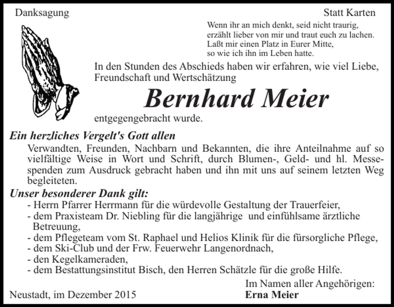 <p>Danksagung</p><p>Statt Karten<br />Wenn ihr an mich denkt, seid nicht traurig,<br />erzählt lieber von mir und traut euch zu lachen.<br />Laßt mir einen Platz in Eurer Mitte,<br />so wie ich ihn im Leben hatte.</p><p>In den Stunden des Abschieds haben wir erfahren, wie viel Liebe,<br />Freundschaft und Wertschätzung</p><p>Bernhard Meier</p><p>entgegengebracht wurde.</p><p>Ein herzliches Vergelt's Gott allen<br />Verwandten, Freunden, Nachbarn und Bekannten, die ihre Anteilnahme auf so<br />vielfältige Weise in Wort und Schrift, durch Blumen-, Geld- und hl. Messespenden zum Ausdruck gebracht haben und ihn mit uns auf seinem letzten Weg<br />begleiteten.</p><p>Unser besonderer Dank gilt:</p><p>- Herrn Pfarrer Herrmann für die würdevolle Gestaltung der Trauerfeier,<br />- dem Praxisteam Dr. Niebling für die langjährige und einfühlsame ärztliche<br />Betreuung,<br />- dem Pflegeteam vom St. Raphael und Helios Klinik für die fürsorgliche Pflege,<br />- dem Ski-Club und der Frw. Feuerwehr Langenordnach,<br />- den Kegelkameraden,<br />- dem Bestattungsinstitut Bisch, den Herren Schätzle für die große Hilfe.<br />Im Namen aller Angehörigen:<br />Neustadt, im Dezember 2015<br />Erna Meier</p>