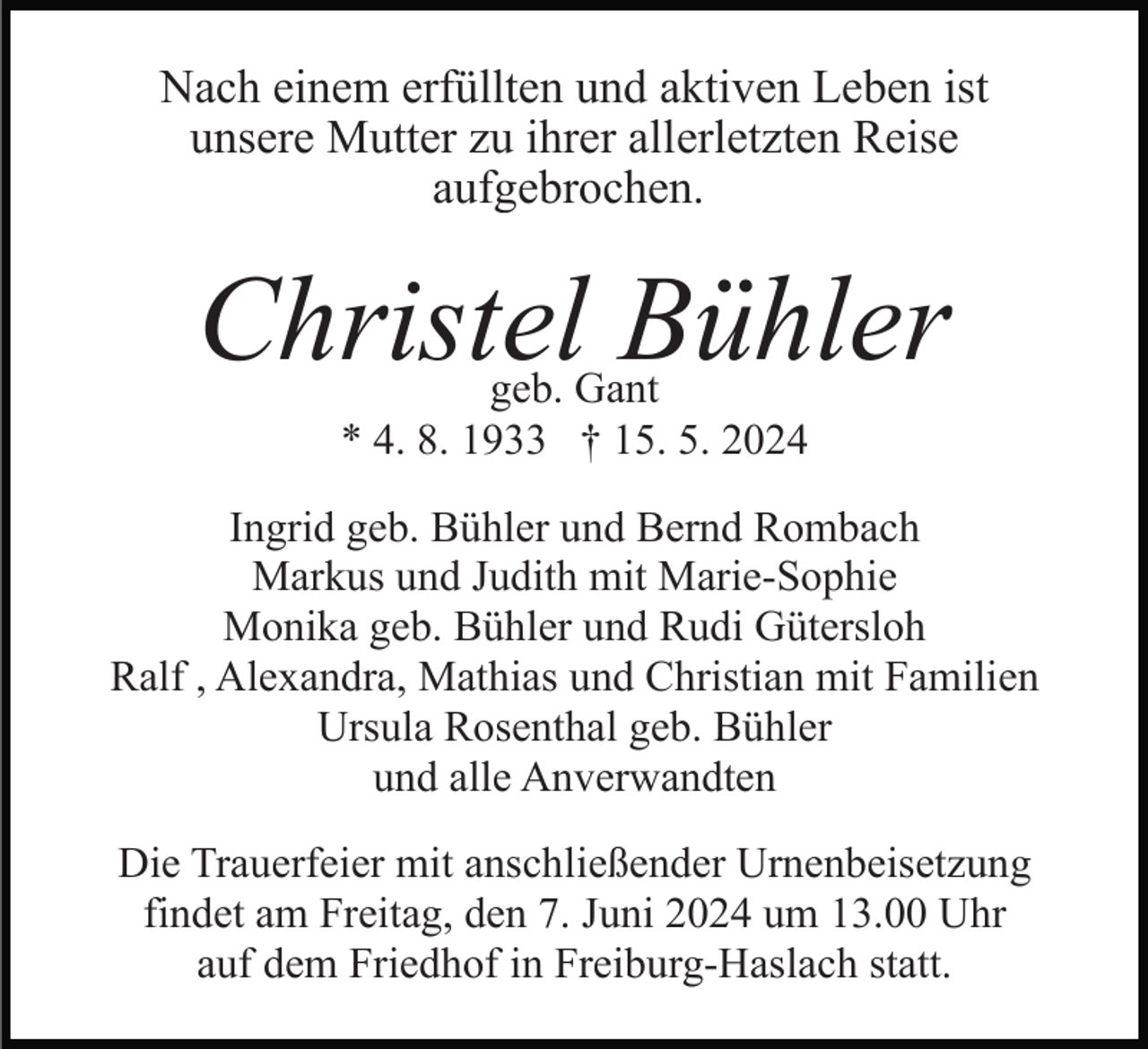 <p>Nach einem erfüllten und aktiven Leben ist<br />unsere Mutter zu ihrer allerletzten Reise<br />aufgebrochen.</p><p>Christel Bühler<br />geb. Gant<br />* 4. 8. 1933 † 15. 5. 2024<br />Ingrid geb. Bühler und Bernd Rombach<br />Markus und Judith mit Marie-Sophie<br />Monika geb. Bühler und Rudi Gütersloh<br />Ralf , Alexandra, Mathias und Christian mit Familien<br />Ursula Rosenthal geb. Bühler<br />und alle Anverwandten<br />Die Trauerfeier mit anschließender Urnenbeisetzung<br />findet am Freitag, den 7. Juni 2024 um 13.00 Uhr<br />auf dem Friedhof in Freiburg-Haslach statt.</p>