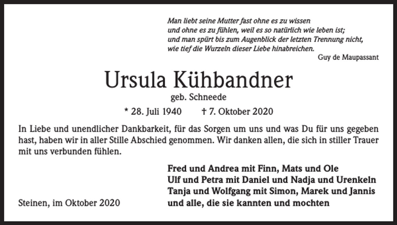 <p>Man liebt seine Mutter fast ohne es zu wissen<br />und ohne es zu fühlen, weil es so natürlich wie leben ist;<br />und man spürt bis zum Augenblick der letzten Trennung nicht,<br />wie tief die Wurzeln dieser Liebe hinabreichen.</p><p>Guy de Maupassant</p><p>Ursula Kühbandner<br />geb. Schneede<br />* 28. Juli 1940 † 7. Oktober 2020</p><p>In Liebe und unendlicher Dankbarkeit, für das Sorgen um uns und was Du für uns gegeben<br />hast, haben wir in aller Stille Abschied genommen. Wir danken allen, die sich in stiller Trauer<br />mit uns verbunden fühlen.</p><p>Steinen, im Oktober 2020</p><p>Fred und Andrea mit Finn, Mats und Ole<br />Ulf und Petra mit Daniel und Nadja und Urenkeln<br />Tanja und Wolfgang mit Simon, Marek und Jannis<br />und alle, die sie kannten und mochten</p>