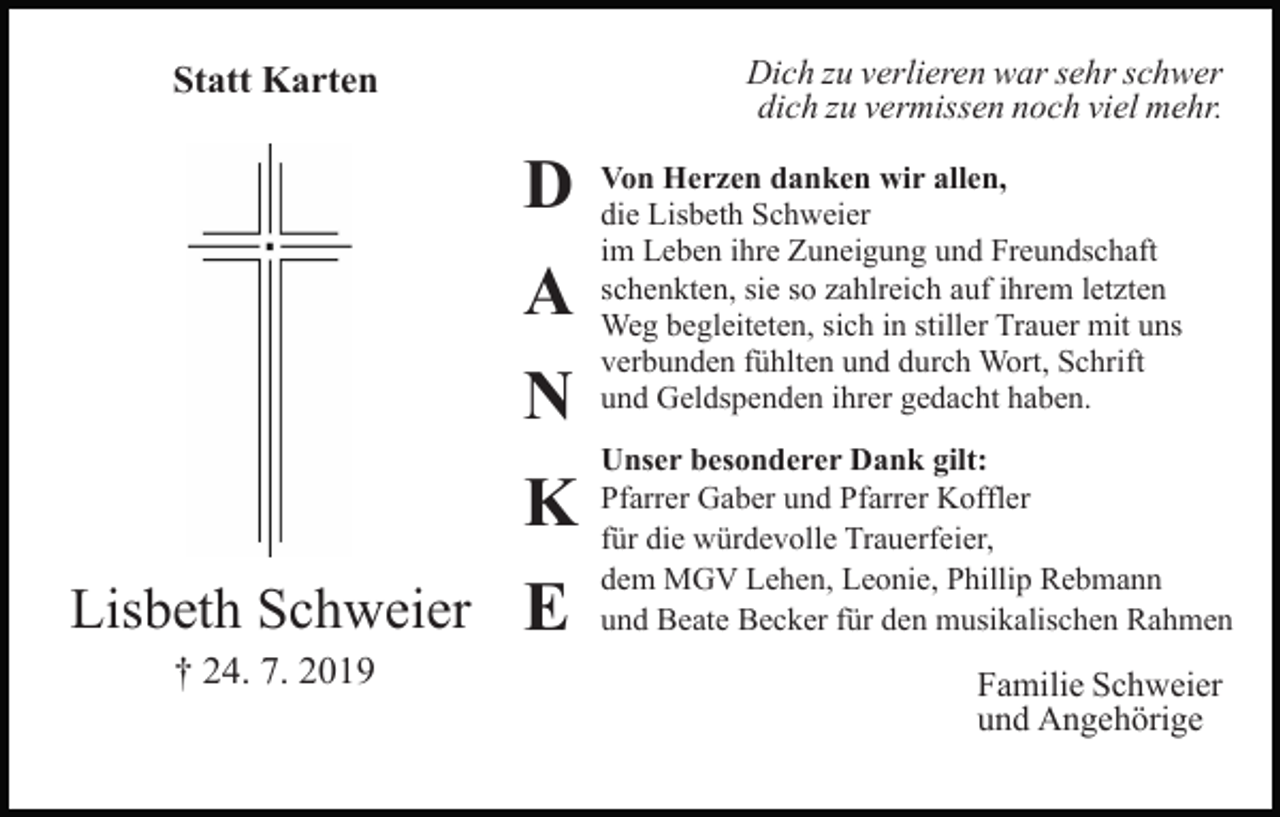 <p>Dich zu verlieren war sehr schwer<br />dich zu vermissen noch viel mehr.</p><p>Statt Karten</p><p>Bild einfügen</p><p>Lisbeth Schweier<br />† 24. 7. 2019</p><p>D<br />A<br />N<br />K<br />E</p><p>Von Herzen danken wir allen,<br />die Lisbeth Schweier<br />im Leben ihre Zuneigung und Freundschaft<br />schenkten, sie so zahlreich auf ihrem letzten<br />Weg begleiteten, sich in stiller Trauer mit uns<br />verbunden fühlten und durch Wort, Schrift<br />und Geldspenden ihrer gedacht haben.<br />Unser besonderer Dank gilt:<br />Pfarrer Gaber und Pfarrer Koffler<br />für die würdevolle Trauerfeier,<br />dem MGV Lehen, Leonie, Phillip Rebmann<br />und Beate Becker für den musikalischen Rahmen</p><p>Familie Schweier<br />und Angehörige</p>