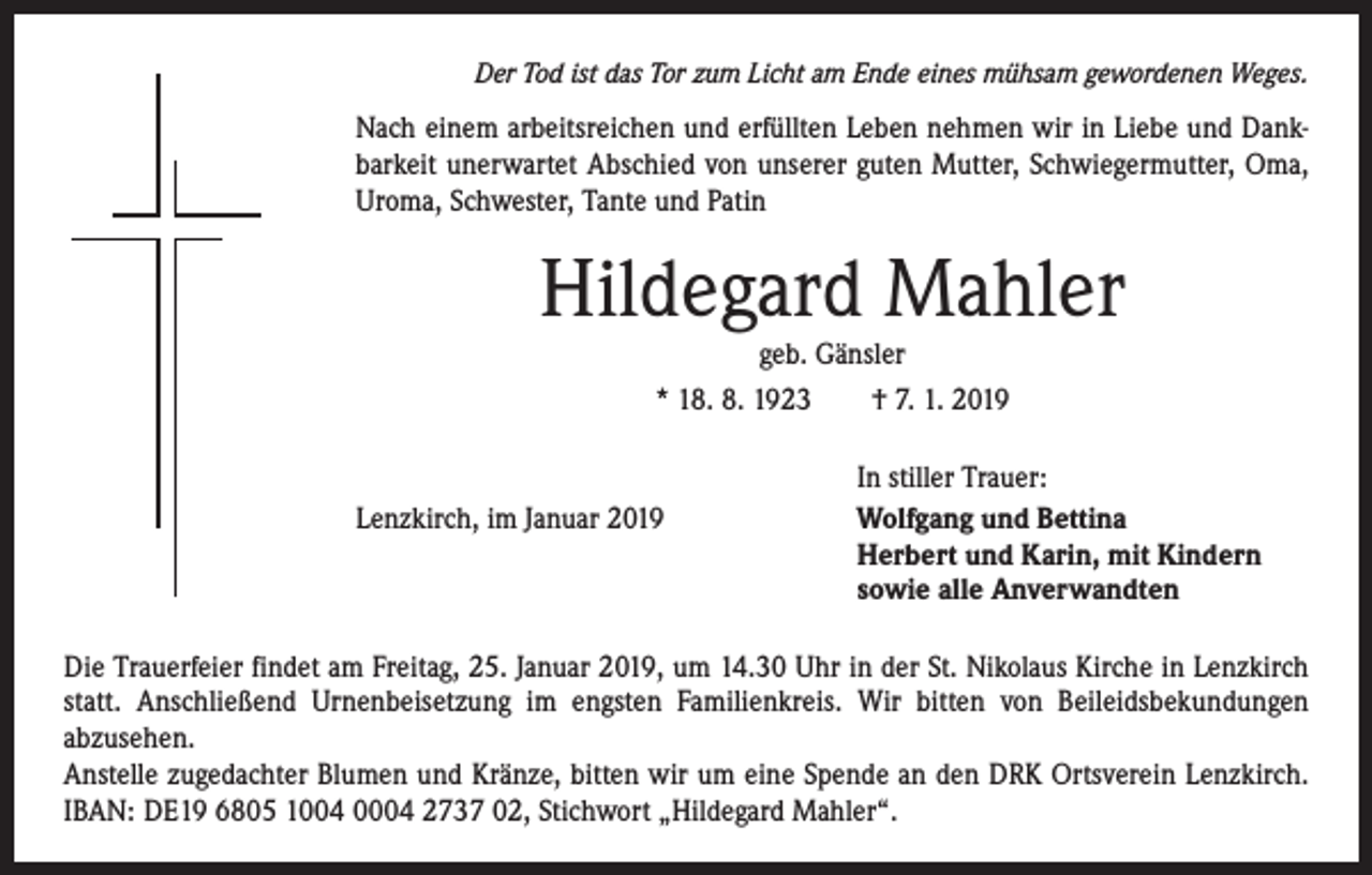 <p>Der Tod ist das Tor zum Licht am Ende eines mühsam gewordenen Weges.</p><p>Nach einem arbeitsreichen und erfüllten Leben nehmen wir in Liebe und Dankbarkeit unerwartet Abschied von unserer guten Mutter, Schwiegermutter, Oma,<br />Uroma, Schwester, Tante und Patin</p><p>Hildegard Mahler<br />geb. Gänsler</p><p>* 18. 8. 1923 † 7. 1. 2019</p><p>Lenzkirch, im Januar 2019</p><p>In stiller Trauer:<br />Wolfgang und Bettina<br />Herbert und Karin, mit Kindern<br />sowie alle Anverwandten</p><p>Die Trauerfeier findet am Freitag, 25. Januar 2019, um 14.30 Uhr in der St. Nikolaus Kirche in Lenzkirch<br />statt. Anschließend Urnenbeisetzung im engsten Familienkreis. Wir bitten von ­Beileidsbekundungen<br />­abzusehen.<br />Anstelle zugedachter Blumen und Kränze, bitten wir um eine Spende an den DRK Ortsverein Lenzkirch.<br />IBAN: DE19 6805 1004 0004 2737 02, Stichwort „­ Hildegard Mahler“.</p>