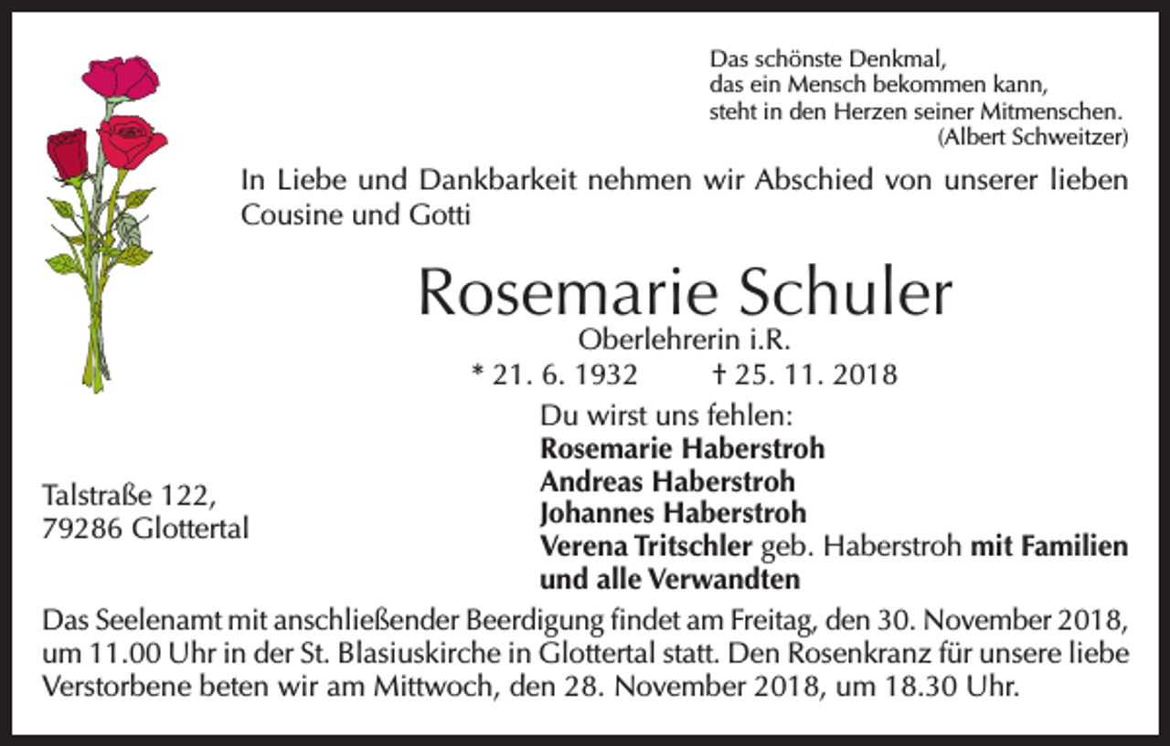 <p>Das schönste Denkmal,<br />das ein Mensch bekommen kann,<br />steht in den Herzen seiner Mitmenschen.</p><p>(Albert Schweitzer)</p><p>In Liebe und Dankbarkeit nehmen wir Abschied von unserer lieben<br />Cousine und Gotti</p><p>Rosemarie Schuler</p><p>Oberlehrerin i.R.<br />* 21. 6. 1932<br />† 25. 11. 2018<br />Du wirst uns fehlen:<br />Rosemarie Haberstroh<br />Andreas Haberstroh<br />Talstraße 122,<br />Johannes Haberstroh<br />79286 Glottertal<br />Verena Tritschler geb. Haberstroh mit Familien<br />und alle Verwandten<br />Das Seelenamt mit anschließender Beerdigung findet am Freitag, den 30. November 2018,<br />um 11.00 Uhr in der St. Blasiuskirche in Glottertal statt. Den Rosenkranz für unsere liebe<br />Verstorbene beten wir am Mittwoch, den 28. November 2018, um 18.30 Uhr.</p>
