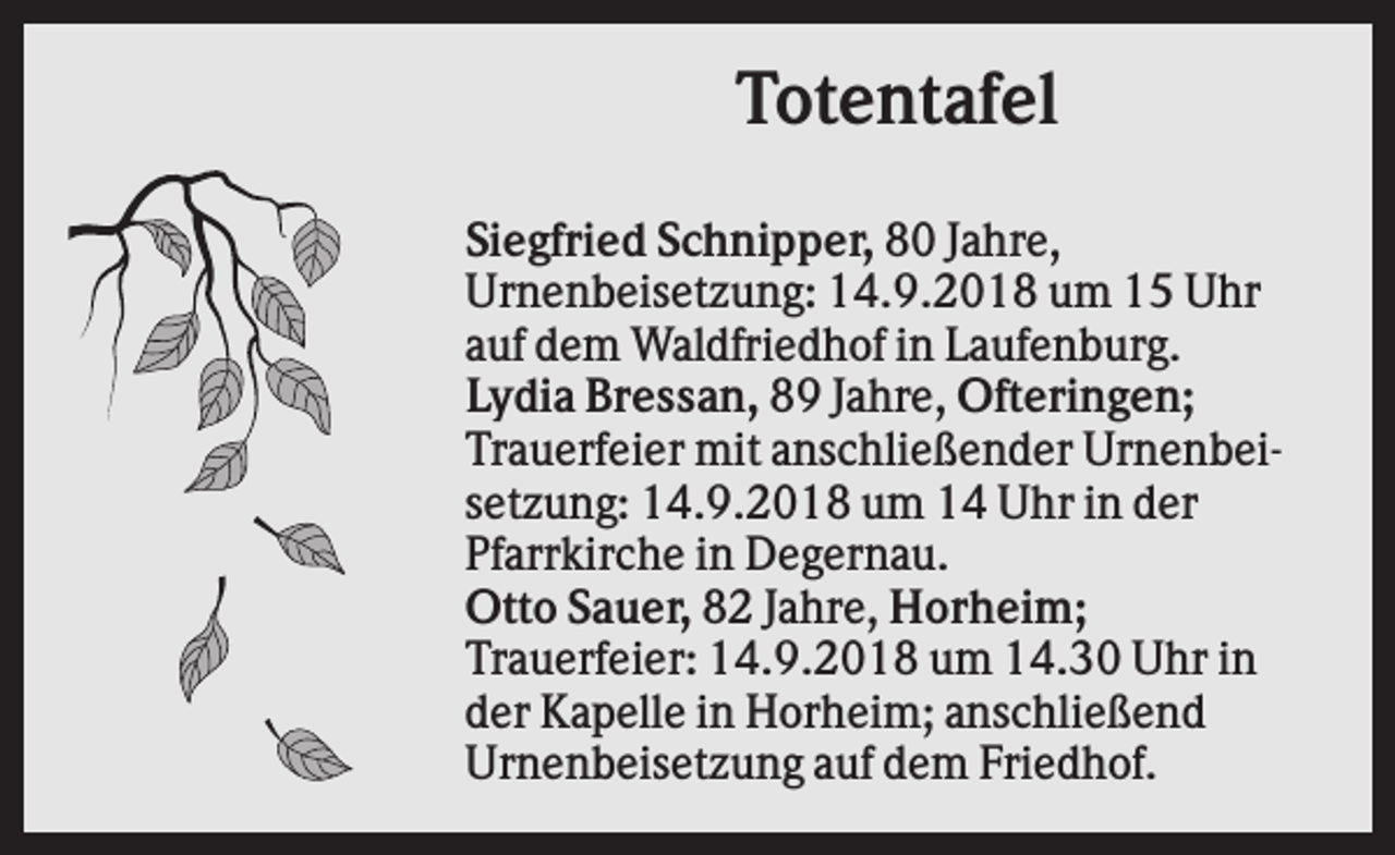 <p>Totentafel<br />Siegfried Schnipper, 80 Jahre,<br />Urnenbeisetzung: 14.9.2018 um 15 Uhr<br />auf dem Waldfriedhof in Laufenburg.<br />Lydia Bressan, 89 Jahre, Ofteringen;<br />Trauerfeier mit anschließender Urnenbeisetzung: 14.9.2018 um 14 Uhr in der<br />Pfarrkirche in Degernau.<br />Otto Sauer, 82 Jahre, Horheim;<br />Trauerfeier: 14.9.2018 um 14.30 Uhr in<br />der Kapelle in Horheim; anschließend<br />Urnenbeisetzung auf dem Friedhof.</p>