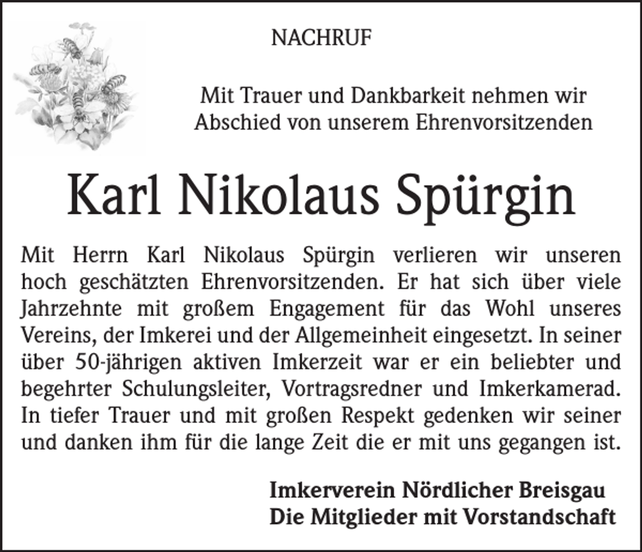 <p>NACHRUF<br />Mit Trauer und Dankbarkeit nehmen wir<br />Abschied von unserem Ehrenvorsitzenden</p><p>Karl Nikolaus Spürgin<br />Mit Herrn Karl Nikolaus Spürgin verlieren wir unseren<br />hoch geschätzten Ehrenvorsitzenden. Er hat sich über viele<br />Jahrzehnte mit großem Engagement für das Wohl unseres<br />Vereins, der Imkerei und der Allgemeinheit eingesetzt. In seiner<br />über 50-jährigen aktiven Imkerzeit war er ein beliebter und<br />begehrter Schulungsleiter, Vortragsredner und Imkerkamerad.<br />In tiefer Trauer und mit großen Respekt gedenken wir seiner<br />und danken ihm für die lange Zeit die er mit uns gegangen ist.<br />Imkerverein Nördlicher Breisgau<br />Die Mitglieder mit Vorstandschaft</p>