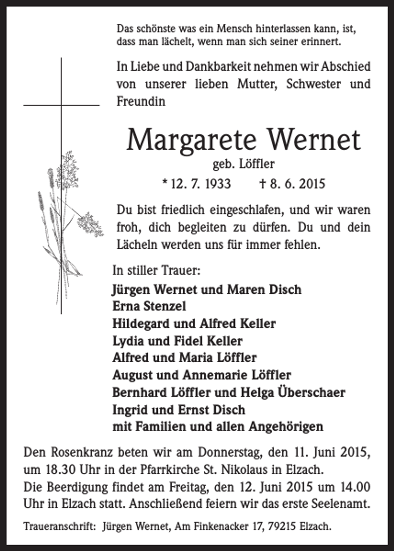 <p>Das schönste was ein Mensch hinterlassen kann, ist,<br />dass man lächelt, wenn man sich seiner erinnert.</p><p>In Liebe und Dankbarkeit nehmen wir Abschied<br />von unserer lieben Mutter, ­Schwester und<br />Freundin</p><p>Margarete Wernet<br />geb. Löffler<br />* 12. 7. 1933 † 8. 6. 2015</p><p>Du bist friedlich eingeschlafen, und wir waren<br />froh, dich begleiten zu dürfen. Du und dein<br />Lächeln werden uns für immer fehlen.<br />In stiller Trauer:<br />Jürgen Wernet und Maren Disch<br />Erna Stenzel<br />Hildegard und Alfred Keller<br />Lydia und Fidel Keller<br />Alfred und Maria Löffler<br />August und Annemarie Löffler<br />Bernhard Löffler und Helga Überschaer<br />Ingrid und Ernst Disch<br />mit Familien und allen Angehörigen<br />Den Rosenkranz beten wir am Donnerstag, den 11. Juni 2015,<br />um 18.30 Uhr in der Pfarrkirche St. Nikolaus in Elzach.<br />Die Beerdigung findet am Freitag, den 12. Juni 2015 um 14.00<br />Uhr in Elzach statt. Anschließend feiern wir das erste Seelenamt.<br />Traueranschrift: Jürgen Wernet, Am Finkenacker 17, 79215 Elzach.</p>