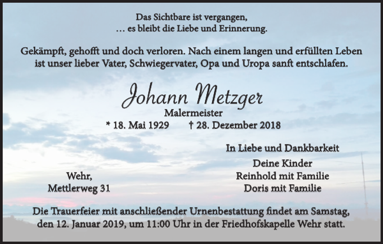 <p>Das Sichtbare ist vergangen,<br />… es bleibt die Liebe und Erinnerung.</p><p>Gekämpft, gehofft und doch verloren. Nach einem langen und erfüllten Leben<br />ist unser lieber Vater, Schwiegervater, Opa und Uropa sanft entschlafen.</p><p>Johann Metzger</p><p>Malermeister<br />† 28. Dezember 2018<br />* 18. Mai 1929</p><p>Wehr,<br />Mettlerweg 31</p><p>In Liebe und Dankbarkeit<br />Deine Kinder<br />Reinhold mit Familie<br />Doris mit Familie</p><p>Die Trauerfeier mit anschließender Urnenbestattung findet am Samstag,<br />den 12. Januar 2019, um 11:00 Uhr in der Friedhofskapelle Wehr statt.</p>