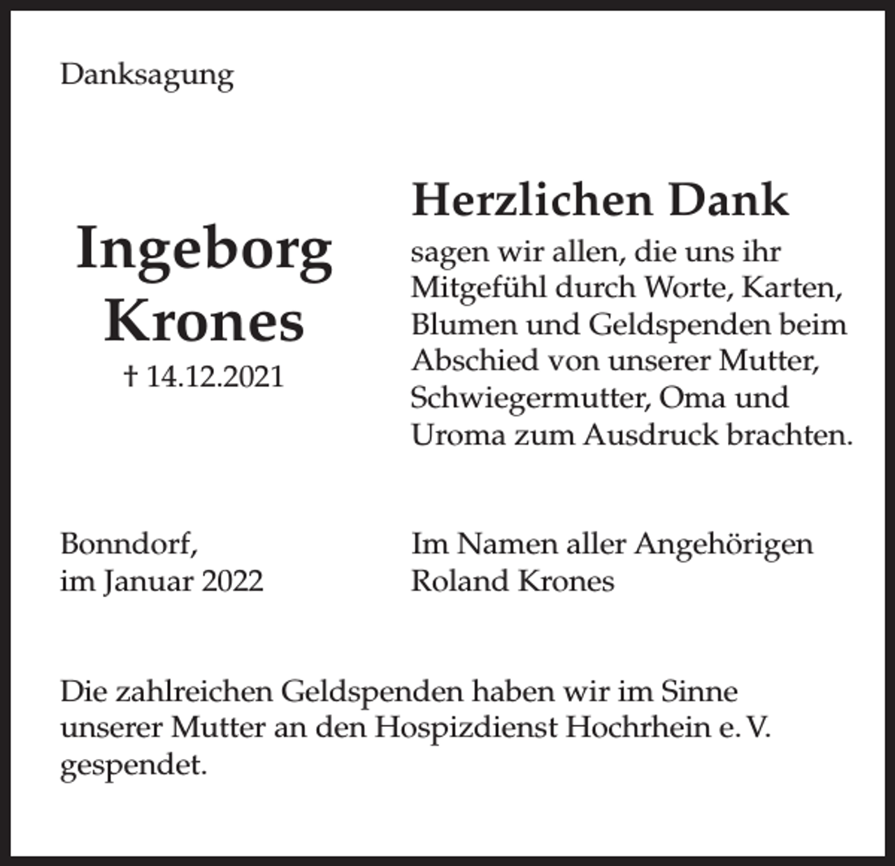 <p>Danksagung</p><p>Ingeborg<br />Krones<br />† 14.12.2021</p><p>Bonndorf,<br />im Januar 2022</p><p>Herzlichen Dank<br />sagen wir allen, die uns ihr<br />Mitgefühl durch Worte, Karten,<br />Blumen und Geldspenden beim<br />Abschied von unserer Mutter,<br />Schwiegermutter, Oma und<br />Uroma zum Ausdruck brachten.<br />Im Namen aller Angehörigen<br />Roland Krones</p><p>Die zahlreichen Geldspenden haben wir im Sinne<br />unserer Mutter an den Hospizdienst Hochrhein e. V.<br />gespendet.</p>