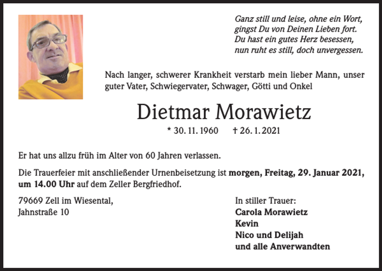 <p>Ganz still und leise, ohne ein Wort,<br />gingst Du von Deinen Lieben fort.<br />Du hast ein gutes Herz besessen,<br />nun ruht es still, doch unvergessen.</p><p>Nach langer, schwerer Krankheit verstarb mein lieber Mann, unser<br />guter Vater, Schwiegervater, Schwager, Götti und Onkel</p><p>Dietmar Morawietz<br />* 30. 11. 1960</p><p>† 26. 1. 2021</p><p>Er hat uns allzu früh im Alter von 60 Jahren verlassen.<br />Die Trauerfeier mit anschließender Urnenbeisetzung ist morgen, Freitag, 29. Januar 2021,<br />um 14.00 Uhr auf dem Zeller Bergfriedhof.<br />79669 Zell im Wiesental,<br />Jahnstraße 10</p><p>In stiller Trauer:<br />Carola Morawietz<br />Kevin<br />Nico und Delijah<br />und alle Anverwandten</p>