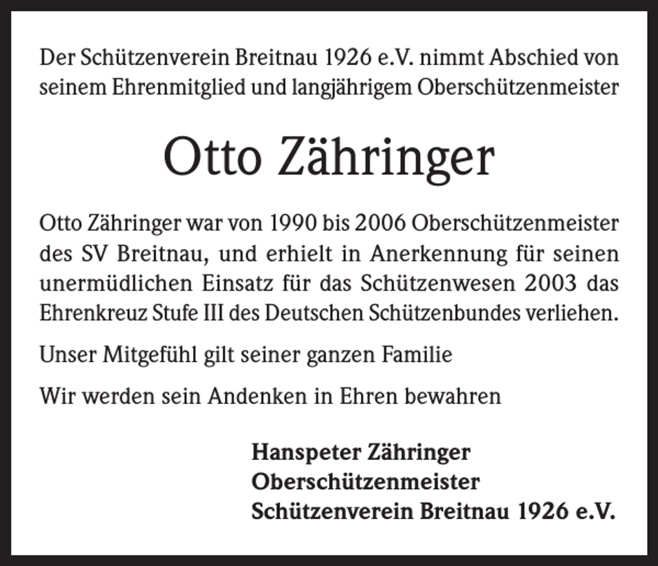 <p>Der Schützenverein Breitnau 1926 e.V. nimmt Abschied von<br />seinem Ehrenmitglied und langjährigem Oberschützenmeister</p><p>Otto Zähringer<br />Otto Zähringer war von 1990 bis 2006 Oberschützenmeister<br />des SV Breitnau, und erhielt in Anerkennung für seinen<br />unermüdlichen Einsatz für das Schützenwesen 2003 das<br />Ehrenkreuz Stufe III des Deutschen Schützenbundes verliehen.<br />Unser Mitgefühl gilt seiner ganzen Familie<br />Wir werden sein Andenken in Ehren bewahren<br />Hanspeter Zähringer<br />Oberschützenmeister<br />Schützenverein Breitnau 1926 e.V.</p>