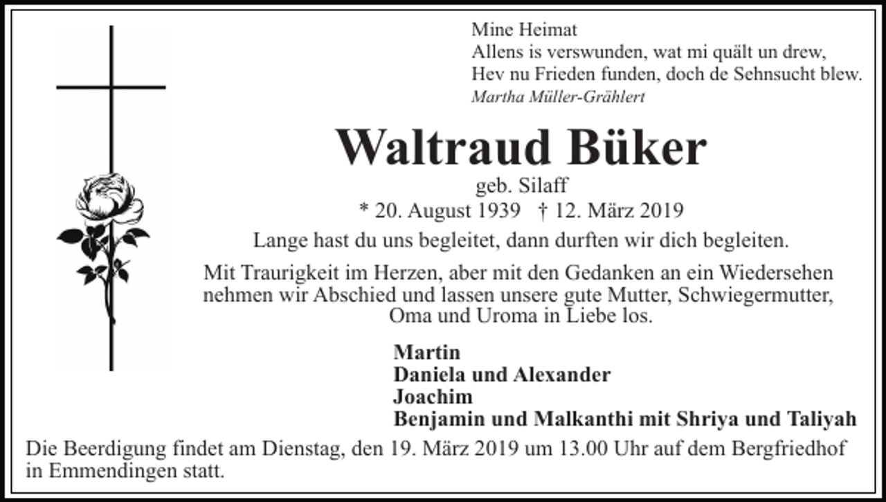 <p>Mine Heimat<br />Allens is verswunden, wat mi quält un drew,<br />Hev nu Frieden funden, doch de Sehnsucht blew.<br />Martha Müller-Grählert</p><p>Waltraud Büker</p><p>geb. Silaff<br />* 20. August 1939 † 12. März 2019<br />Lange hast du uns begleitet, dann durften wir dich begleiten.<br />Mit Traurigkeit im Herzen, aber mit den Gedanken an ein Wiedersehen<br />nehmen wir Abschied und lassen unsere gute Mutter, Schwiegermutter,<br />Oma und Uroma in Liebe los.<br />Martin<br />Daniela und Alexander<br />Joachim<br />Benjamin und Malkanthi mit Shriya und Taliyah<br />Die Beerdigung findet am Dienstag, den 19. März 2019 um 13.00 Uhr auf dem Bergfriedhof<br />in Emmendingen statt.</p>