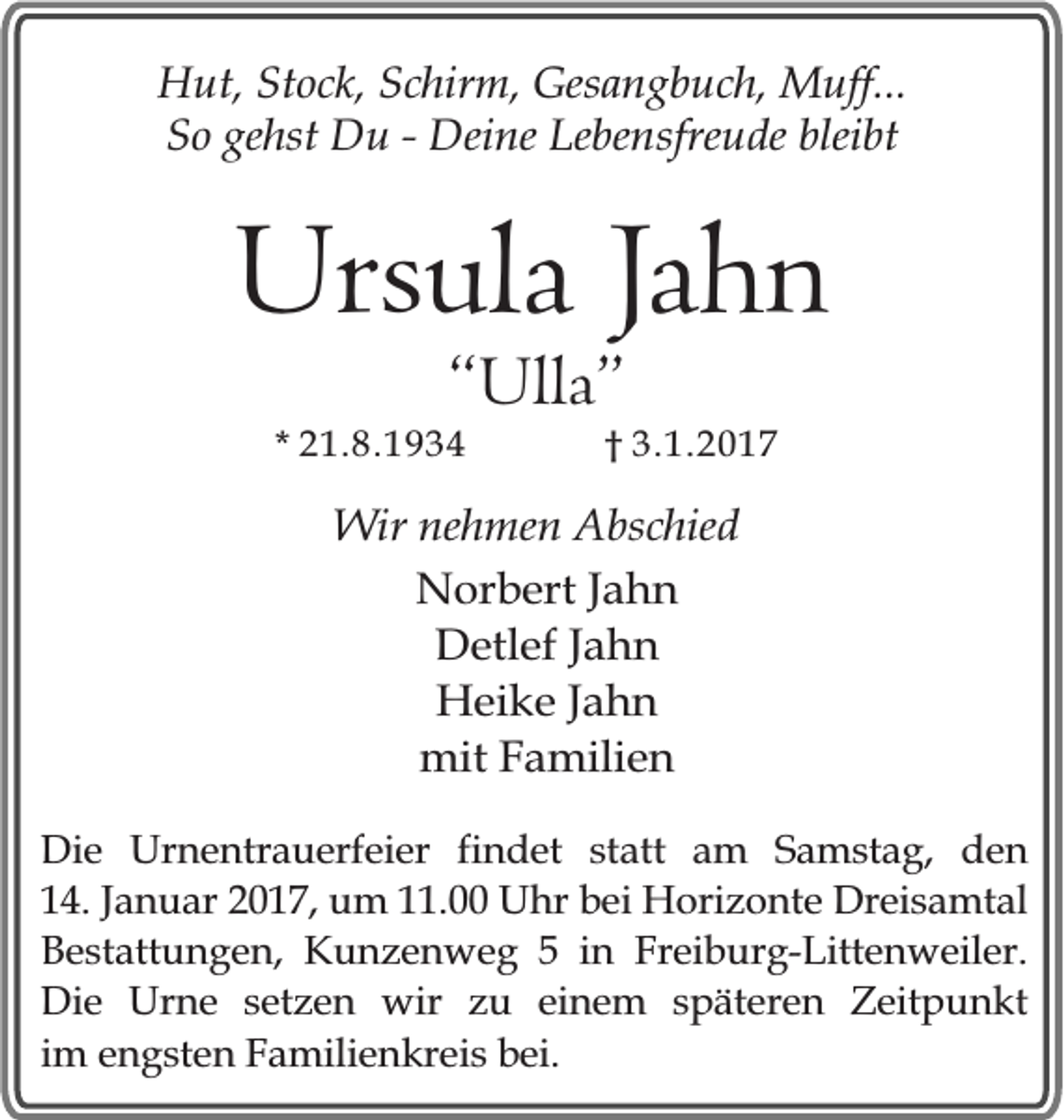 <p>Hut, Stock, Schirm, Gesangbuch, Muff...<br />So gehst Du - Deine Lebensfreude bleibt</p><p>Ursula Jahn<br />“Ulla”</p><p>* 21.8.1934</p><p>† 3.1.2017</p><p>Wir nehmen Abschied<br />Norbert Jahn<br />Detlef Jahn<br />Heike Jahn<br />mit Familien<br />Die Urnentrauerfeier findet statt am Samstag, den<br />14. Januar 2017, um 11.00 Uhr bei Horizonte Dreisamtal<br />Bestattungen, Kunzenweg 5 in Freiburg-Littenweiler.<br />Die Urne setzen wir zu einem späteren Zeitpunkt<br />im engsten Familienkreis bei.</p>
