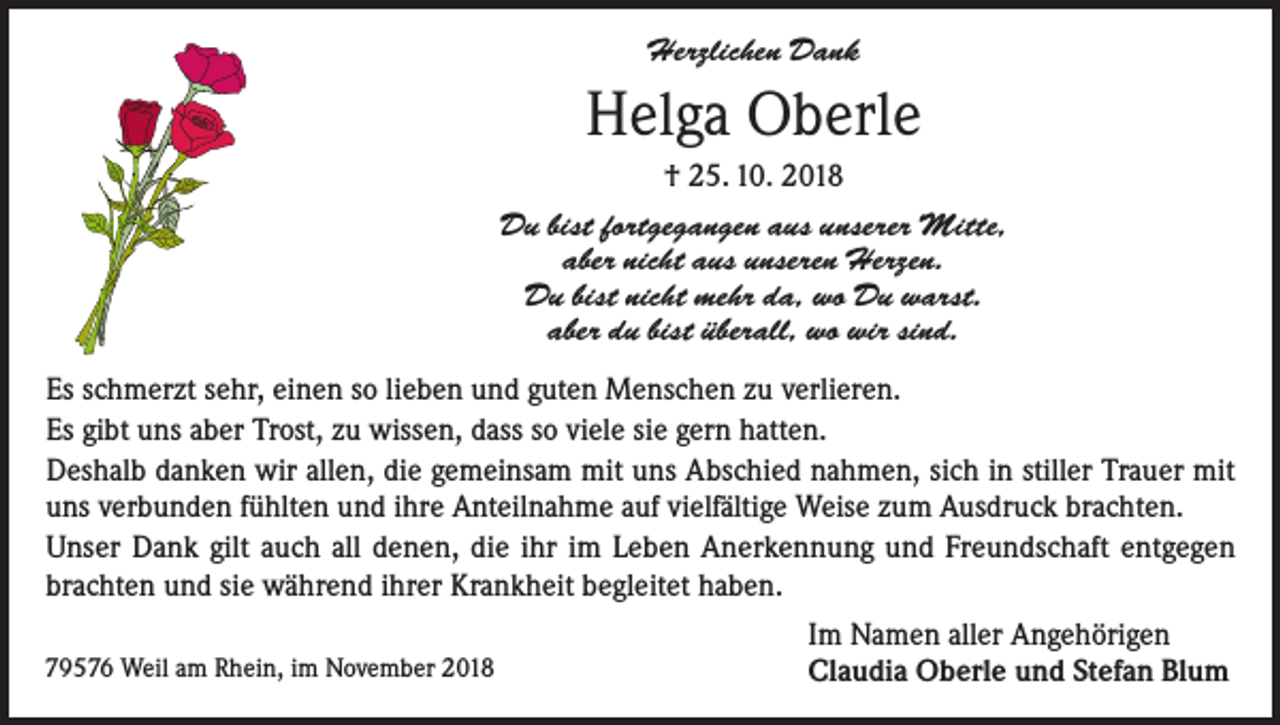 <p>Herzlichen Dank</p><p>Helga Oberle<br />† 25. 10. 2018<br />Du bist fortgegangen aus unserer Mitte,<br />aber nicht aus unseren Herzen.<br />Du bist nicht mehr da, wo Du warst.<br />aber du bist überall, wo wir sind.<br />Es schmerzt sehr, einen so lieben und guten Menschen zu verlieren.<br />Es gibt uns aber Trost, zu wissen, dass so viele sie gern hatten.<br />Deshalb danken wir allen, die gemeinsam mit uns Abschied nahmen, sich in stiller Trauer mit<br />uns verbunden fühlten und ihre Anteilnahme auf vielfältige Weise zum Ausdruck brachten.<br />Unser Dank gilt auch all denen, die ihr im Leben Anerkennung und Freundschaft entgegen<br />brachten und sie während ihrer Krankheit begleitet haben.<br />79576 Weil am Rhein, im November 2018</p><p>Im Namen aller Angehörigen<br />Claudia Oberle und Stefan Blum</p>