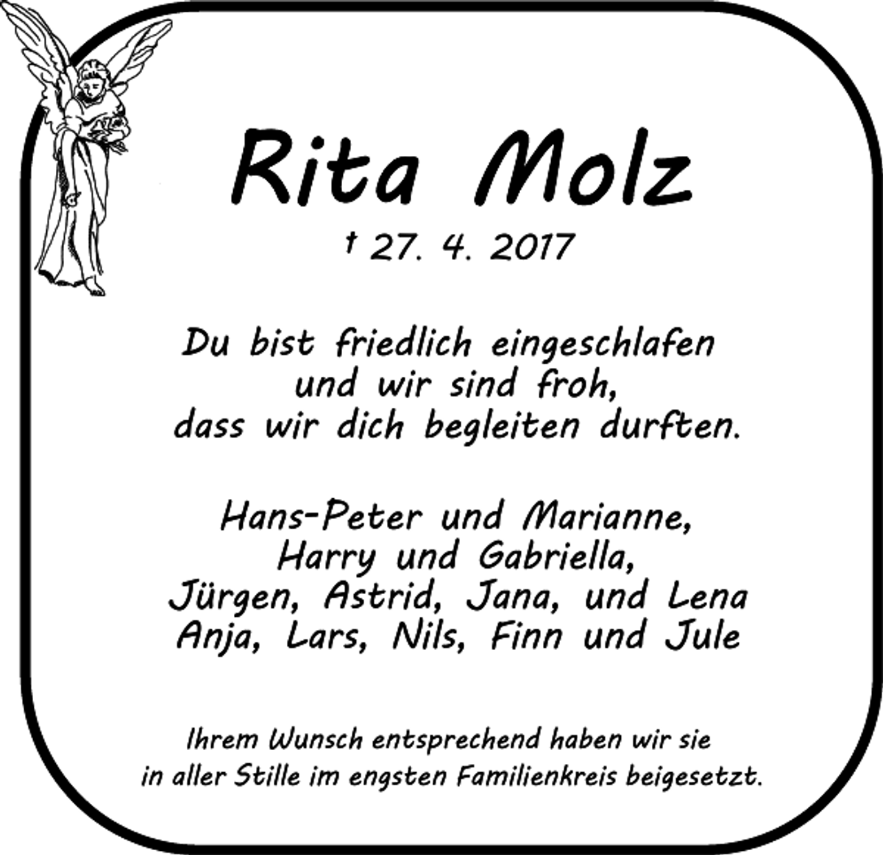 <p>† 27. 4. 2017</p><p>Du bist friedlich eingeschlafen<br />und wir sind froh,<br />dass wir dich begleiten durften.<br />Hans-Peter und Marianne,<br />Harry und Gabriella,<br />Jürgen, Astrid, Jana, und Lena<br />Anja, Lars, Nils, Finn und Jule<br />Ihrem Wunsch entsprechend haben wir sie<br />in aller Stille im engsten Familienkreis beigesetzt.</p>