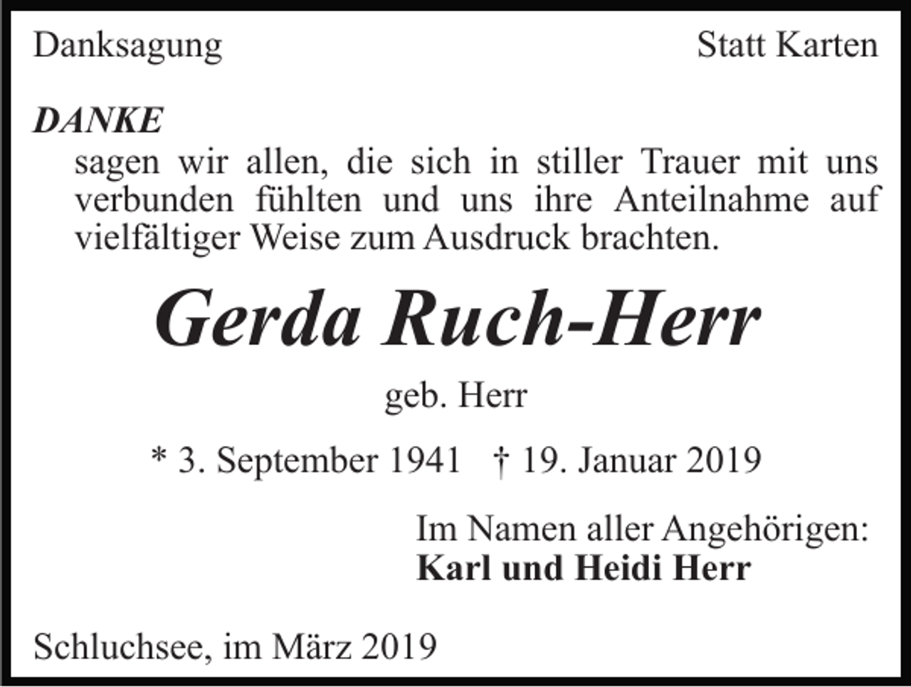 <p>Danksagung</p><p>Statt Karten</p><p>DANKE<br />sagen wir allen, die sich in stiller Trauer mit uns<br />verbunden fühlten und uns ihre Anteilnahme auf<br />vielfältiger Weise zum Ausdruck brachten.</p><p>Gerda Ruch-Herr<br />geb. Herr<br />* 3. September 1941 † 19. Januar 2019<br />Im Namen aller Angehörigen:<br />Karl und Heidi Herr<br />Schluchsee, im März 2019</p>