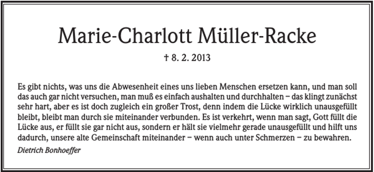 <p>Marie-Charlott Müller-Racke<br />† 8. 2. 2013<br />Es gibt nichts, was uns die Abwesenheit eines uns lieben Menschen ersetzen kann, und man soll<br />das auch gar nicht versuchen, man muß es einfach aushalten und durchhalten – das klingt zunächst<br />sehr hart, aber es ist doch zugleich ein großer Trost, denn indem die Lücke wirklich unausgefüllt<br />bleibt, bleibt man durch sie miteinander verbunden. Es ist verkehrt, wenn man sagt, Gott füllt die<br />Lücke aus, er füllt sie gar nicht aus, sondern er hält sie vielmehr gerade unausgefüllt und hilft uns<br />dadurch, unsere alte Gemeinschaft miteinander – wenn auch unter Schmerzen – zu bewahren.<br />Dietrich Bonhoeffer</p>